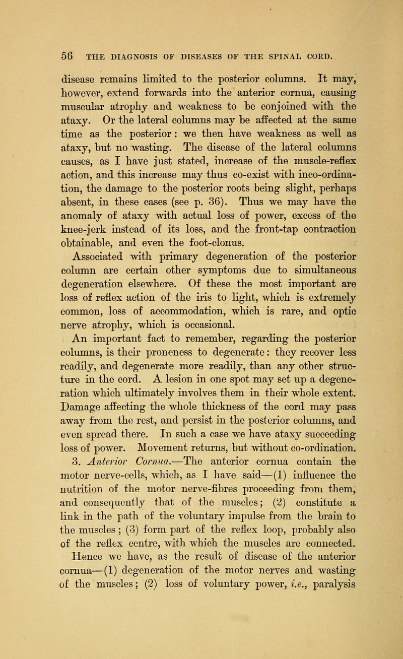 disease remains limited to the posterior columns. It may, however, extend forwards into the anterior cornua, causing muscular atrophy and weakness to be conjoined with the ataxy. Or the lateral columns may be affected at the same time as the posterior: we then have weakness as well as ataxy, but no wasting. The disease of the lateral columns causes, as I have just stated, increase of the muscle-reflex action, and this increase may thus co-exist with inco-ordina- tion, the damage to the posterior roots being slight, perhaps absent, in these cases (see p. 36). Thus we may have the anomaly of ataxy with actual loss of power, excess of the knee-jerk instead of its loss, and the front-tap contraction obtainable, and even the foot-clonus. Associated with primary degeneration of the posterior column are certain other symptoms due to simultaneous degeneration elsewhere. Of these the most important are loss of reflex action of the iris to light, which is extremely common, loss of accommodation, which is rare, and optic nerve atrophy, which is occasional. An important fact to remember, regarding the posterior columns, is their proneness to degenerate: they recover less readily, and degenerate more readily, than any other struc- ture in the cord. A lesion in one spot may set up a degene- ration which ultimately involves them in their whole extent. Damage affecting the whole thickness of the cord may pass away from the rest, and persist in the posterior columns, and even spread there. In such a case we have ataxy succeeding loss of power. Movement returns, but without co-ordination. 3. Anterior Cornua.—The anterior cornua contain the motor nerve-cells, which, as I have said—(1) influence the nutrition of the motor nerve-fibres proceeding from them, and consequently that of the muscles; (2) constitute, a link in the path of the voluntary impulse from the brain to the muscles; (3) form part of the reflex loop, probably also of the reflex centre, with which the muscles are connected. Hence we have, as the result of disease of the anterior cornua—(1) degeneration of the motor nerves and wasting of the muscles; (2) loss of voluntary power, i.e., paralysis
