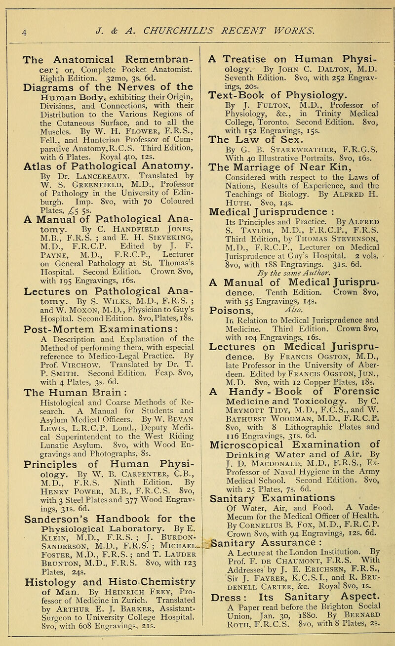 The Anatomical Remembran- cer ; or, Complete Pocket Anatomist. Eighth Edition, 32mo, 3s. 6d. Diagrams of the Nerves of the Human Body, exhibiting their Origin, Divisions, and Connections, with their Distribution to the Various Regions of the Cutaneous Surface, and to all the Muscles. By W. H. Flower, F.R.S., Fell., and Hunterian Professor of Com- parative Anatomy,R. C. S. Third Edition, with 6 Plates. Royal 4to, 12s. Atlas of Pathological Anatomy. By Dr. Lancereaux. Translated by W. S. Greenfield, M.D., Professor of Pathology in the University of Edin- burgh. Imp. 8vo, with 70 Coloured Plates, £5 5s. A Manual of Pathological Ana- tomy. By C. Handfield Jones, M.B., F.R.S. ; and E. H. Sieveking, M.D., F.R.C.P. Edited by J. F. Payne, M.D., F.R.C.P., Lecturer on General Pathology at St. Thomas's Hospital. Second Edition. Crown 8vo, with 195 Engravings, 16s. Lectures on Pathological Ana- tomy. By S. Wilks, M.D., F.R.S. ; and W. Moxon, M.D., Physician to Guy's Hospital. Second Edition. 8vo, Plates, 18s. Post-Mortem Examinations: A Description and Explanation of the Method of performing them, with especial reference to Medico-Legal Practice. By Prof. VlRCHOW. Translated by Dr. T. P. Smith. Second Edition. Fcap. 8vo, with 4 Plates, 3s. 6d. The Human Brain : Histological and Coarse Methods of Re- search. A Manual for Students and Asylum Medical Officers. By W. Bevan Lewis, L.R.C.P. Lond., Deputy Medi- cal Superintendent to the West Riding Lunatic Asylum. 8vo, with Wood En- gravings and Photographs, 8s. Principles of Human Physi- ology. By W. B. Carpenter, C.B., M.D., F.R.S. Ninth Edition. By Henry Power, M.B., F.R.C.S. 8vo, with 3 Steel Plates and 377 Wood Engrav- ings, 31s. 6d. Sanderson's Handbook for the Physiological Laboratory. By E. Klein, M.D., F.R.S. ; J. Burdon- Sanderson, M.D., F.R.S. ; Michael, Foster, M.D., F.R.S.; and T. Lauder Brunton, M.D., F.R.S. 8vo, with 123 Plates, 24s. Histology and Histo-Chemistry of Man. By Heinrich Frey, Pro- fessor of Medicine in Zurich. Translated by Arthur E. J. Barker, Assistant- Surgeon to University College Hospital. 8vo, with 608 Engravings, 21s. A Treatise on Human Physi- ology.- By John C. Dalton, M.D. Seventh Edition. 8vo, with 252 Engrav- ings, 20s. Text-Book of Physiology. By J. Fulton, M.D., Professor of Physiology, &c, in Trinity Medical College, Toronto. Second Edition. 8vo, with 152 Engravings, 15s. The Law of* Sex. By G. B. Starkweather, F.R.G.S. With 40 Illustrative Portraits. 8vo, 16s. The Marriage of Near Kin, Considered with respect to the Laws of Nations, Results of Experience, and the Teachings of Biology. By Alfred H. Huth. 8vo, 14s. Medical Jurisprudence : Its Principles and Practice. By Alfred S. Taylor, M.D., F.R.C.P., F.R.S. Third Edition, by Thomas Stevenson, M.D., F.R.C.P., Lecturer on Medical Jurisprudence at Guy's Hospital. 2 vols. ■ 8vo, with 188 Engravings. 31s. 6d. By the same Author. A Manual of Medical Jurispru- dence. Tenth Edition. Crown 8vo, with 55 Engravings, 14s. Poisons, Also. In Relation to Medical Jurisprudence and Medicine. Third Edition. Crown 8vo, with 104 Engravings, 16s. Lectures on Medical Jurispru- dence. By Francis Ogston, M.D., late Professor in the University of Aber- deen. Edited by Francis Ogston, Jun., M.D. 8vo, with 12 Copper Plates, 18s. A Handy - Book of Forensic Medicine and Toxicology. By C. Meymott Tidy, M.D., F.C.S., and W. Bathurst Woodman, M.D., F.R.C.P. 8vo, with 8 Lithographic Plates and 116 Engravings, 31s. 6d. Microscopical Examination of Drinking Water and of Air. By J. D. Macdonald, M.D., F.R.S., Ex- Professor of Naval Hygiene in the Army Medical School. Second Edition. 8vo, with 25 Plates, 7s. 6d. Sanitary Examinations Of Water, Air, and Food. A Vade- Mecum for the Medical Officer of Health. By Cornelius B. Fox, M.D., F.R.C.P. Crown 8vo, with 94 Engravings, 12s. 6d. -Sanitary Assurance : A Lecture at the London Institution. By Prof. F. de Chaumont, F.R.S. With Addresses'by J. E. Erichsen, F.R.S., Sir J. Fayrer, K.C.S.I., and R. Bru- denell Carter, &c. Royal 8vo, is. Dress: Its Sanitary Aspect. A Paper read before the Brighton Social Union, Jan. 30, 1880. By Bernard