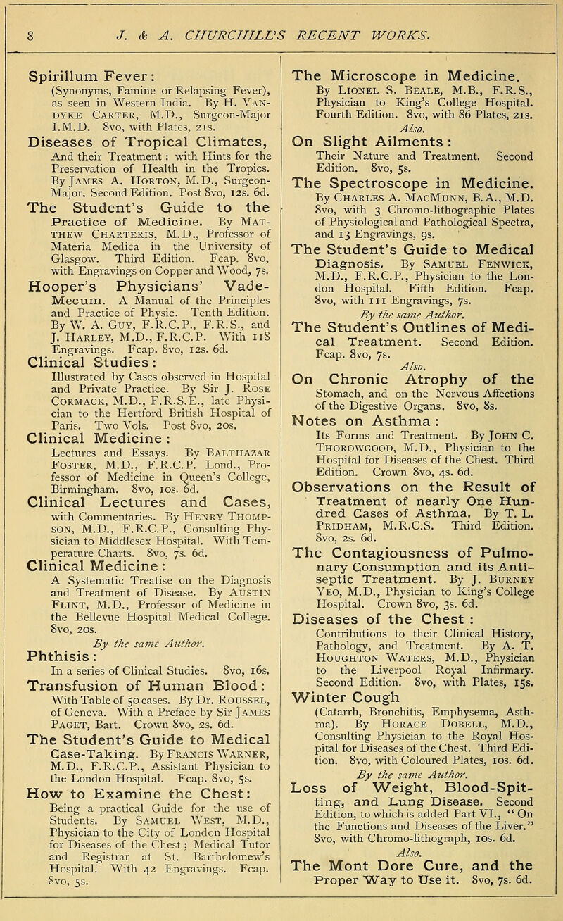 Spirillum Fever: (Synonyms, Famine or Relapsing Fever), as seen in Western India. By H. Van- dyke Carter, M.D., Surgeon-Major I.M.D. 8vo, with Plates, 21s. Diseases of Tropical Climates, And their Treatment: with Hints for the Preservation of Health in the Tropics. By James A. Horton, M.D., Surgeon- Major. Second Edition. Post 8vo, 12s. 6d. The Student's Guide to the Practice of Medicine. By Mat- thew Charteris, M.D., Professor of Materia Medica in the University of Glasgow. Third Edition. Fcap. 8vo, with Engravings on Copper and Wood, 7s. Hooper's Physicians' Vade- Mecum. A Manual of the Principles and Practice of Physic. Tenth Edition. By W. A. Guy, F.R.C.P., F.R.S., and J. Harley, M.D., F.R.C.P. With 118 Engravings. Fcap. 8vo, 12s. 6d. Clinical Studies: Illustrated by Cases observed in Hospital and Private Practice. By Sir J. Rose Cormack, M.D., F.R.S.E., late Physi- cian to the Hertford British Hospital of Paris. Two Vols. Post 8vo, 20s. Clinical Medicine : Lectures and Essays. By Balthazar Foster, M.D., F.R.C.P. Lond., Pro- fessor of Medicine in Queen's College, Birmingham. 8vo, 10s. 6d. Clinical Lectures and Cases, with Commentaries. By Henry Thomp- son, M.D., F.R.C.P., Consulting Phy- sician to Middlesex Hospital. With Tem- perature Charts. 8vo, 7s. 6d. Clinical Medicine: A Systematic Treatise on the Diagnosis and Treatment of Disease. By Austin Flint, M.D., Professor of Medicine in the Bellevue Hospital Medical College. 8vo, 20s. By the same Author. Phthisis : In a series of Clinical Studies. 8vo, 16s. Transfusion of Human Blood: With Table of 50 cases. By Dr. Roussel, of Geneva. With a Preface by Sir James Paget, Bart. Crown 8vo, 2s. 6d. The Student's Guide to Medical Case-Taking. By Francis Warner, M.D., F.R.C.P., Assistant Physician to the London Hospital. Fcap. Svo, 5s. How to Examine the Chest: Being a practical Guide for the use of Students. By Samuel West, M.D., Physician to the City of London Hospital for Diseases of the Chest; Medical Tutor and Registrar at St. Bartholomew's Hospital. With 42 Engravings. Fcap. Svo, 5s. The Microscope in Medicine. By Lionel S. Beale, M.B., F.R.S., Physician to King's College Hospital. Fourth Edition. 8vo, with 86 Plates, 21s. Also. On Slight Ailments : Their Nature and Treatment. Second Edition. 8vo, 5 s. The Spectroscope in Medicine. By Charles A. MacMunn, B.A., M.D. 8vo, with 3 Chromo-lithographic Plates of Physiological and Pathological Spectra, and 13 Engravings, 9s. The Student's Guide to Medical Diagnosis. By Samuel Fenwick, M.D., F.R.C.P., Physician to the Lon- don Hospital. Fifth Edition. Fcap. 8vo, with in Engravings, 7s. By the same Author. The Student's Outlines of Medi- cal Treatment. Second Edition. Fcap. 8vo, 7s. Also. On Chronic Atrophy of the Stomach, and on the Nervous Affections of the Digestive Organs. 8vo, 8s. Notes on Asthma : Its Forms and Treatment. By John C. Thorowgood, M.D., Physician to the Hospital for Diseases of the Chest. Third Edition. Crown 8vo, 4s. 6d. Observations on the Result of Treatment of nearly One Hun- dred Cases of Asthma. By T. L. Pridham, M.R.C.S. Third Edition. Svo, 2s. 6d. The Contagiousness of Pulmo- nary Consumption and its Anti- septic Treatment, By J. Burney Yeo, M.D., Physician to King's College Hospital. Crown 8vo, 3s. 6d. Diseases of the Chest : Contributions to their Clinical History, Pathology, and Treatment. By A. T. Houghton Waters, M.D., Physician to the Liverpool Royal Infirmary. Second Edition. 8vo, with Plates, 15s. Winter Cough (Catarrh, Bronchitis, Emphysema, Asth- ma). By Horace Dobell, M.D., Consulting Physician to the Royal Hos- pital for Diseases of the Chest. Third Edi- tion. 8vo, with Coloured Plates, ios. 6d. By the same Author. Loss of Weight, Blood-Spit- ting, and Lung Disease. Second Edition, to which is added Part VI.,  On the Functions and Diseases of the Liver. 8vo, with Chromo-lithograph, ios. 6d. Also. The Mont Dore Cure, and the Proper Way to Use it, 8vo, 7s. 6d.