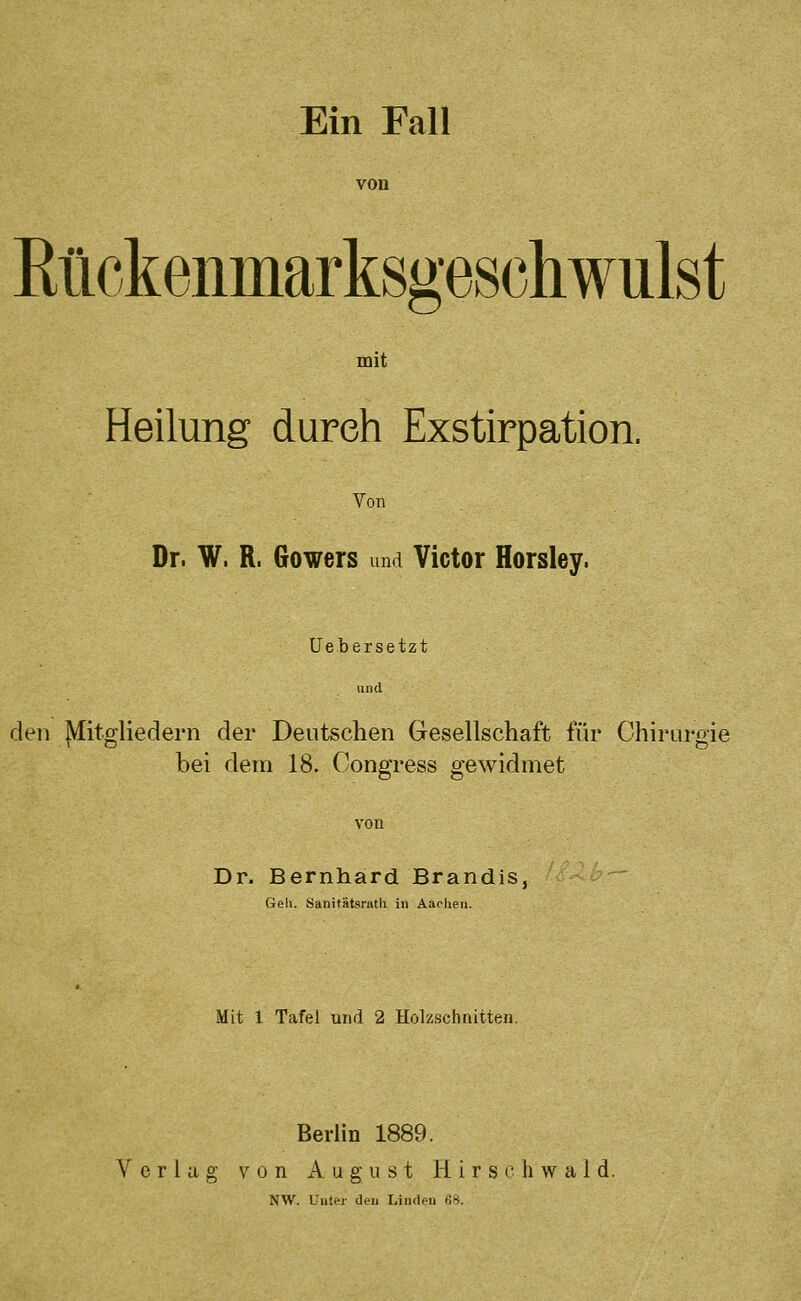 von Eückenmarksgeschwulst mit Heilung durch Exstirpation. Von . Dr. W. R. Gowers und Victor Horsley. Uebersetzt und den Mitgliedern der Deutschen Gesellschaft für Chirurgie bei dem 18. Congress gewidmet Dr. Bernhard Brandis, Gell. Sanitätsratli in Aachen. Mit 1 Tafel und 2 Holzschnitten. Berlin 1889. Verlag von August H i r s (' h w a 1 d. NW. Unter den Linden ti8.