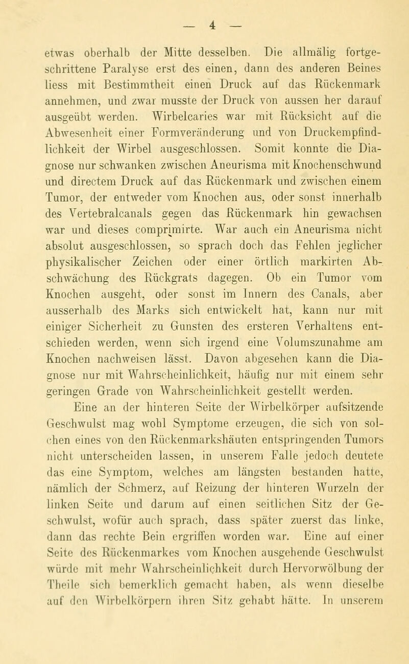 etwas oberhalb der Mitte desselben. Die allmälig fortge- schrittene Paralyse erst des einen, dann des anderen Beines liess mit Bestimmtheit einen Druck auf das Rückenmark annehmen, und zwar rausste der Druck von aussen her darauf ausgeübt werden. Wirbelcaries war mit Rücksicht auf die Abwesenheit einer Formveränderung und von Druckempfind- lichkeit der Wirbel ausgeschlossen. Somit konnte die Dia- gnose nur schwanken zwischen Aneurisma mit Knochenschwund und directem Druck auf das Rückenmark und zwischen einem Tumor, der entweder vom Knochen aus, oder sonst innerhalb des Vertebralcanals gegen das Rückenmark hin gewachsen war und dieses comprimirte. War auch ein Aneurisma nicht absolut ausgeschlossen, so sprach doch das Fehlen jeglicher physikalischer Zeichen oder einer örtlich markirten Ab- schwächung des Rückgrats dagegen. Ob ein Tumor vom Knochen ausgeht, oder sonst im Innern des Canals, aber ausserhalb des Marks sich entwickelt hat, kann nur mit einiger Sicherheit zu Gunsten des ersteren Verhaltens ent- schieden werden, wenn sich irgend eine Volumszunahme am Knochen nachweisen lässt. Davon abgesehen kann die Dia- gnose nur mit Wahrscheinlichkeit, häufig nur mit einem sehr geringen Grade von Wahrscheinlichkeit gestellt werden. Eine an der hinteren Seite der Wirbelkörper aufsitzende Geschwulst mag Avohl Symptome erzeugen, die sich von sol- chen eines von den Rückenmarkshäuten entspringenden Tumors nicht unterscheiden lassen, in unserem Falle jedoch deutete das eine Symptom, welches am längsten bestanden hatte, nämlich der Schmerz, auf Reizung der hinteren Wurzeln der linken Seite und darum auf einen seitlichen Sitz der Ge- schwulst, wofür auch sprach, dass später zuerst das linke, dann das rechte Bein ergriffen worden war. Eine auf einer Seite des Rückenmarkes vom Knochen ausgehende Geschwulst würde mit mehr Wahrscheinlichkeit durch Hervorwölbung der Theile sich bemerklich gemacht haben, als wenn dieselbe auf den Wirbolkörpcrn ihron Sitz gehabt hätte. In unserem