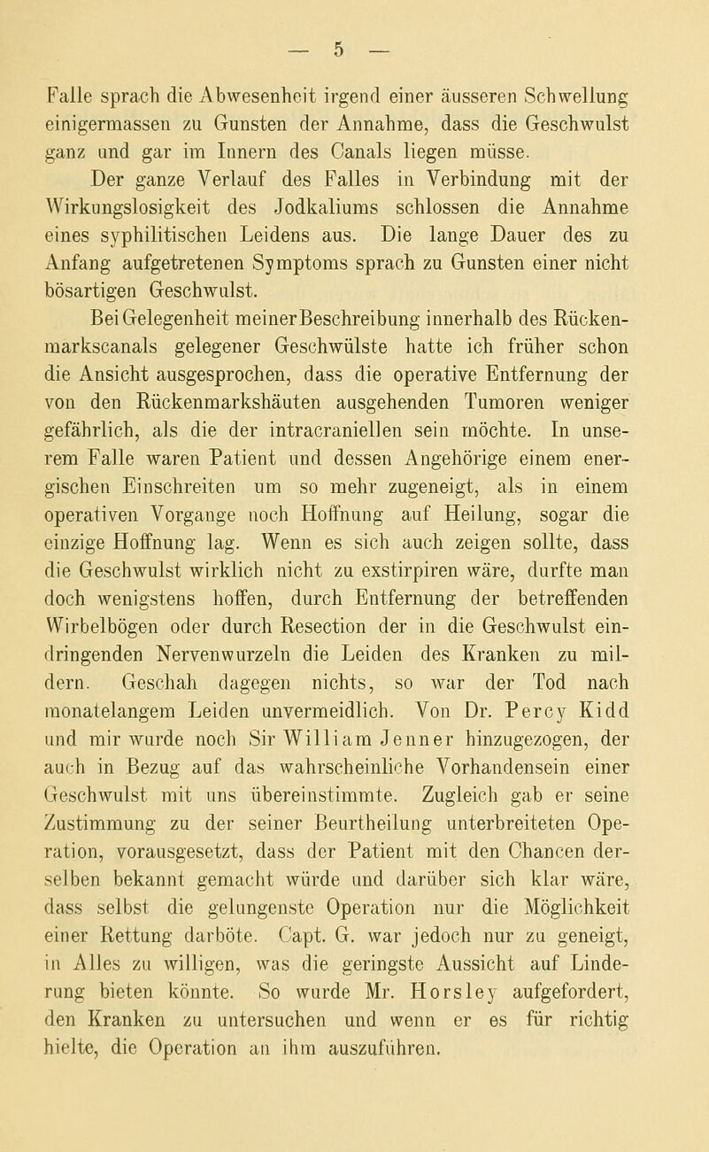 Falle sprach die Abwesenheit irgend einer äusseren Schwellung einigermassen zu Gunsten der Annahme, dass die Geschwulst ganz und gar im Innern des Canals liegen müsse. Der ganze Verlauf des Falles in Verbindung mit der Wirkungslosigkeit des Jodkaliums schlössen die Annahme eines syphilitischen Leidens aus. Die lange Dauer des zu Anfang aufgetretenen Symptoms sprach zu Gunsten einer nicht bösartigen Geschwulst. Bei Gelegenheit meinerBeschreibung innerhalb des Rücken- markscanals gelegener Geschwülste hatte ich früher schon die Ansicht ausgesprochen, dass die operative Entfernung der von den Rückenmarkshäuten ausgehenden Tumoren weniger gefährlich, als die der intracraniellen sein möchte. In unse- rem Falle waren Patient und dessen Angehörige einem ener- gischen Einschreiten um so mehr zugeneigt, als in einem operativen Vorgange noch Hoffnung auf Heilung, sogar die einzige Hoffnung lag. Wenn es sich auch zeigen sollte, dass die Geschwulst wirklich nicht zu exstirpiren wäre, durfte man doch wenigstens hoffen, durch Entfernung der betreffenden Wirbelbögen oder durch Resection der in die Geschwulst ein- dringenden Nervenwurzeln die Leiden des Kranken zu mil- dern. Gescliah dagegen nichts, so Avar der Tod nach monatelangem Leiden unvermeidlich. Von Dr. Percy Kidd und mir wurde noch Sir William Jenner hinzugezogen, der auch in Bezug auf das wahrscheinliche Vorhandensein einer Geschwulst mit uns übereinstimmte. Zugleich gab er seine Zustimmung zu der seiner Beurtheilung unterbreiteten Ope- ration, vorausgesetzt, dass der Patient mit den Chancen der- selben bekannt gemacht würde und darüber sich klar wäre, dass selbst die gelungenste Operation nur die Möglichkeit einer Rettung darböte. Capt. G. war jedoch nur zu geneigt, in Alles zu willigen, was die geringste Aussicht auf Linde- rung bieten könnte. So wurde Mr. Horsley aufgefordert, den Kranken zu untersuchen und wenn er es für richtig hielte, die Operation an ihm auszuführen.