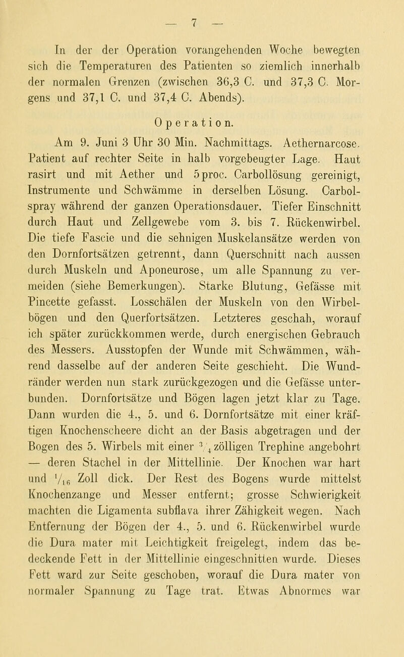 In der der Operation vorangehenden Woche bewegten sich die Temperaturen des Patienten so ziemlich innerhalb der normalen Grenzen (zwischen 36,3 C. und 37,3 0. Mor- gens und 37,1 0. und 37,4 0. Abends). Operation. Am 9. Juni 3 Uhr 30 Min. Nachmittags. Aethernarcose. Patient auf rechter Seite in halb vorgebeugter Lage. Haut rasirt und mit Aether und 5proc. Carbollösung gereinigt, Instrumente und Schwämme in derselben Lösung. Carbol- spray während der ganzen Operationsdauer. Tiefer Einschnitt durch Haut und Zellgewebe vom 3. bis 7. Rückenwirbel. Die tiefe Fascie und die sehnigen Muskelansätze werden von den Dornfortsätzen getrennt, dann Querschnitt nach aussen durch Muskeln und Aponeurose, um alle Spannung zu ver- meiden (siehe Bemerkungen). Starke Blutung, Gefässe mit Pincette gefasst. Losschälen der Muskeln von den Wirbel- bögen und den Querfortsätzen. Letzteres geschah, worauf ich später zurückkommen werde, durch energischen Gebrauch des Messers. Ausstopfen der Wunde mit Schwämmen, wäh- rend dasselbe auf der anderen Seite geschieht. Die Wund- ränder werden nun stark zurückgezogen und die Gefässe unter- bunden. Dornfortsätze und Bögen lagen jetzt klar zu Tage. Dann wurden die 4., 5. und 6. Dornfortsätze mit einer kräf- tigen Knochenscheere dicht an der Basis abgetragen und der Bogen des 5. Wirbels mit einer ^,\zölligen Trephine angebohrt — deren Stachel in der Mittellinie. Der Knochen war hart und Vi6 '^oU dick. Der Rest des Bogens wurde mittelst Knochenzange und Messer entfernt; grosse Schwierigkeit machten die Ligamenta subflava ihrer Zähigkeit wegen. Nach Entfernung der Bögen der 4., 5. und 6. Rückenwirbel wurde die Dura raater mit Leichtigkeit freigelegt, indem das be- deckende Fett in der Mittellinie eingeschnitten wurde. Dieses Fett ward zur Seite geschoben, worauf die Dura mater von normaler Spannung zu Tage trat. Etwas Abnormes war