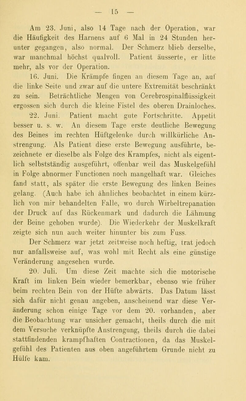 Am 23. Juni, also 14 Tage nach der Operation, war die Häufigkeit des Harnens auf 6 Mal in 24 Standen her- unter gegangen, also normal. Der Schmerz blieb derselbe, war manchmal höchst qualvoll. Patient äusserte, er litte mehr, als vor der Operation. 16. Juni. Die Krämpfe fingen an diesem Tage au, auf die linke Seite und zwar auf die untere Extremität beschränkt zu sein. Beträchtliche Mengen von Cerebrospinalflüssigkeit ergossen sich durch die kleine Fistel des oberen Drainloches. 22. Juni. Patient macht gute Fortschritte. Appetit besser u. s. w. An diesem Tage erste deutliche Bewegung des Beines im rechten Hüftgelenke durch willkürliche An- strengung. Als Patient diese erste Bewegung ausführte, be- zeichnete er dieselbe als Folge des Krampfes, nicht als eigent- lich selbstständig ausgeführt, offenbar weil das Muskelgefühl in Folge abnormer Functionen noch mangelhaft war. Gleiches fand statt, als später die erste Bewegung des linken Beines gelang. (Auch habe ich ähnliches beobachtet in einem kürz- lich von mir behandelten Falle, wo durch Wirbeltrepanation der Druck auf das Rückenmark und dadurch die Lähmung der Beine gehoben wurde). Die Wiederkehr der Muskelkraft zeigte sich nun auch weiter hinunter bis zum Fuss. Der Schmerz war jetzt zeitweise noch heftig, trat jedoch nur anfallsweise auf, was wohl mit Recht als eine günstige Veränderung angesehen wurde. 20. Juli. Um diese Zeit machte sich die motorische Kraft im linken Bein wieder bemerkbar, ebenso wie früher beim rechten Bein von der Hüfte abwärts. Das Datum lässt sich dafür nicht genau angeben, anscheinend war diese Ver- änderung schon einige Tage vor dem 20. vorhanden, aber die Beobachtung war unsicher gemacht, theils durch die mit dem Versuche verknüpfte Anstrengung, theils durch die dabei stattfindenden krampfhaften Contractionen, da das Muskel- gefühl des Patienten aus oben angeführtem Grunde nicht zu Hülfe kam.