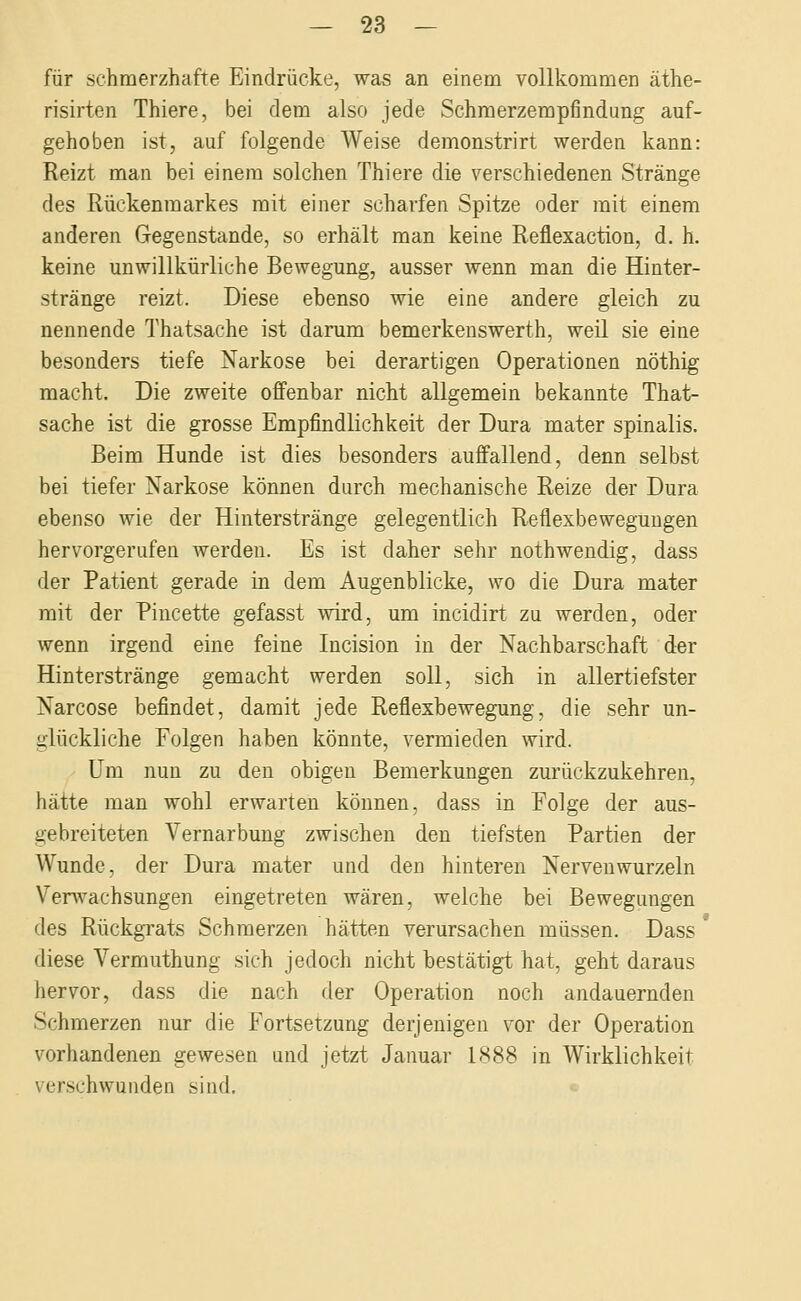 für schmerzhafte Eindrücke, was an einem vollkommen äthe- risirten Thiere, bei dem also jede Schmerzempfindung auf- gehoben ist, auf folgende Weise demonstrirt werden kann: Reizt man bei einem solchen Thiere die verschiedenen Stränge des Rückenmarkes mit einer scharfen Spitze oder mit einem anderen Gegenstande, so erhält man keine Reflexaction, d. h. keine unwillkürliche Bewegung, ausser wenn man die Hinter- stränge reizt. Diese ebenso wie eine andere gleich zu nennende Thatsache ist darum bemerkenswerth, weil sie eine besonders tiefe Narkose bei derartigen Operationen nöthig macht. Die zweite offenbar nicht allgemein bekannte That- sache ist die grosse Empfindlichkeit der Dura mater spinalis. Beim Hunde ist dies besonders auffallend, denn selbst bei tiefer Narkose können durch mechanische Reize der Dura ebenso wie der Hinterstränge gelegentlich Reflexbewegungen hervorgerufen werden. Es ist daher sehr nothwendig, dass der Patient gerade in dem Augenblicke, wo die Dura mater mit der Piucette gefasst ■wird, um incidirt zu werden, oder wenn irgend eine feine Incision in der Nachbarschaft der Hinterstränge gemacht werden soll, sich in allertiefster Narcose befindet, damit jede Reflexbewegung, die sehr un- glückliche Folgen haben könnte, vermieden wird. Um nun zu den obigen Bemerkungen zurückzukehren, hätte man wohl erwarten können, dass in Folge der aus- gebreiteten Vernarbung zwischen den tiefsten Partien der Wunde, der Dura mater und den hinteren Nervenwurzeln Verwachsungen eingetreten wären, welche bei Bewegungen des Rückgrats Schmerzen hätten verursachen müssen. Dass diese Vermuthung sich jedoch nicht bestätigt hat, geht daraus hervor, dass die nach der Operation noch andauernden Schmerzen nur die Fortsetzung derjenigen vor der Operation vorhandenen gewesen und jetzt Januar 1888 in Wirklichkeit verschwundeu sind.