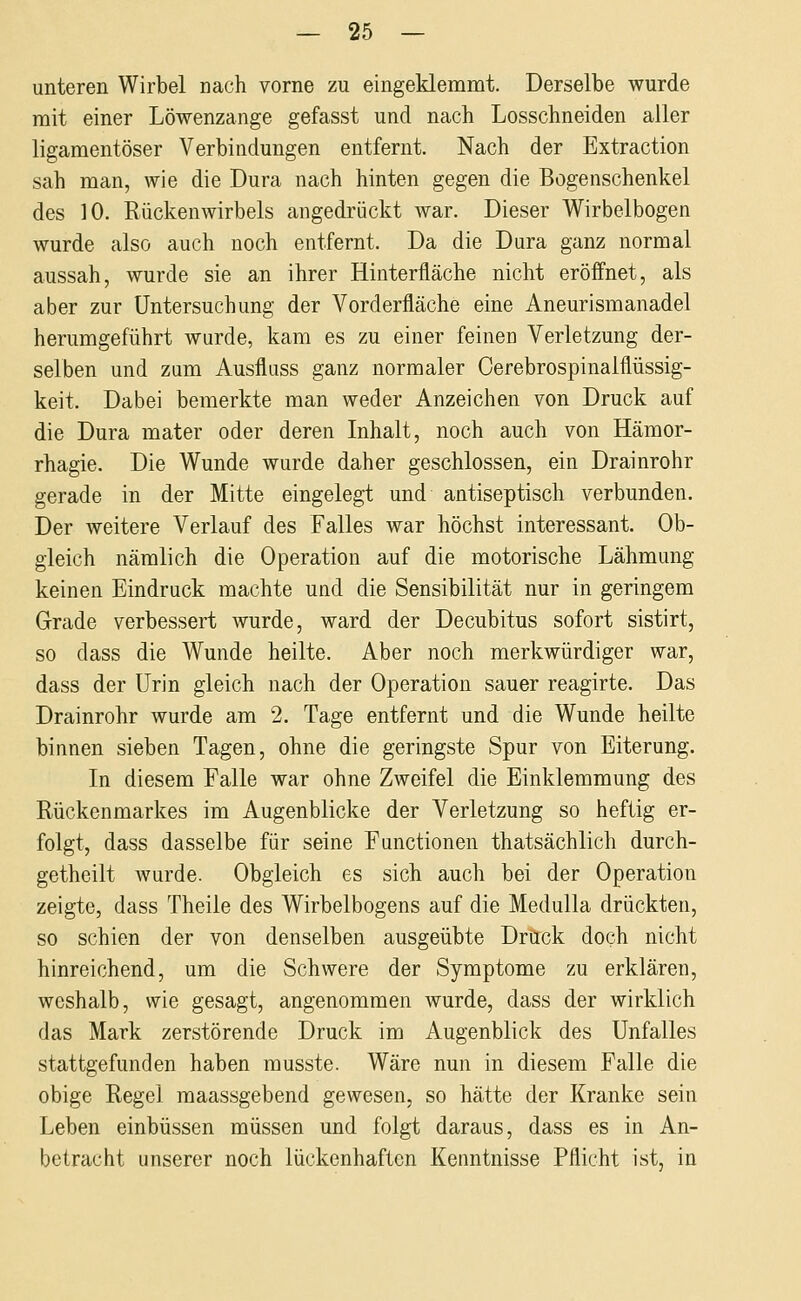 unteren Wirbel nach vorne zu eingeklemmt. Derselbe wurde mit einer Löwenzange gefasst und nach Losschneiden aller ligamentöser Verbindungen entfernt. Nach der Extraction sah man, wie die Dura nach hinten gegen die Bogenschenkel des 10. Rückenwirbels angedrückt war. Dieser Wirbelbogen wurde also auch noch entfernt. Da die Dura ganz normal aussah, wurde sie an ihrer Hinterfläche nicht eröffnet, als aber zur Untersuchung der Vorderfläche eine Aneurismanadel herumgeführt wurde, kam es zu einer feinen Verletzung der- selben und zum Ausfluss ganz normaler Cerebrospinalflüssig- keit. Dabei bemerkte man weder Anzeichen von Druck auf die Dura mater oder deren Inhalt, noch auch von Hämor- rhagie. Die Wunde wurde daher geschlossen, ein Drainrohr gerade in der Mitte eingelegt und antiseptisch verbunden. Der weitere Verlauf des Falles war höchst interessant. Ob- gleich nämlich die Operation auf die motorische Lähmung keinen Eindruck machte und die Sensibilität nur in geringem Grade verbessert wurde, ward der Decubitus sofort sistirt, so dass die Wunde heilte. Aber noch merkwürdiger war, dass der Urin gleich nach der Operation sauer reagirte. Das Drainrohr wurde am 2. Tage entfernt und die Wunde heilte binnen sieben Tagen, ohne die geringste Spur von Eiterung. In diesem Falle war ohne Zweifel die Einklemmung des Rückenmarkes im Augenblicke der Verletzung so heftig er- folgt, dass dasselbe für seine Functionen thatsächlich durch- getheilt wurde. Obgleich es sich auch bei der Operation zeigte, dass Theile des Wirbelbogens auf die Medulla drückten, so schien der von denselben ausgeübte Drück doch nicht hinreichend, um die Schwere der Symptome zu erklären, weshalb, wie gesagt, angenommen wurde, dass der wirklich das Mark zerstörende Druck im Augenblick des Unfalles stattgefunden haben musste. Wäre nun in diesem Falle die obige Regel maassgebend gewesen, so hätte der Kranke sein Leben einbüssen müssen und folgt daraus, dass es in An- betracht unserer noch lückenhaften Kenntnisse Pflicht ist, in