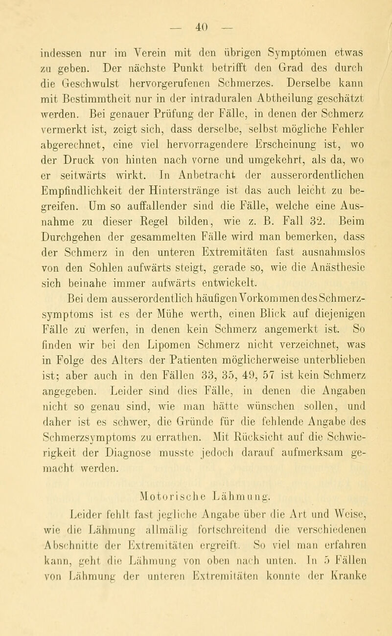 indessen nur im Verein mit den übrigen Symptomen etwas zu geben. Der nächste Punkt betrifft den Grad des durch die Geschwulst hervorgerufenen Schmerzes. Derselbe kann mit Bestimmtheit nur in der intraduralen Abtheilung geschätzt werden. Bei genauer Prüfung der Fälle, in denen der Schmerz vermerkt ist, zeigt sich, dass derselbe, selbst mögliche Fehler abgerechnet, eine viel hervorragendere Erscheinung ist, wo der Druck von hinten nach vorne und umgekehrt, als da, wo er seitwärts wirkt. In Anbetracht der ausserordentlichen Empfindlichkeit der Hinterstränge ist das auch leicht zu be- greifen. Um so auffallender sind die Fälle, welche eine Aus- nahme zu dieser Regel bilden, wie z. B. Fall 32. Beim Durchgehen der gesammelten Fälle wird man bemerken, dass der Schmerz in den unteren Extremitäten fast ausnahmslos von den Sohlen aufwärts steigt, gerade so, wie die Anästhesie sich beinahe immer aufwärts entwickelt. Bei dem ausserordentlich häufigcnVorkommen des Schmerz- symptoms ist es der Mühe werth, einen Blick auf diejenigen Fälle zu werfen, in denen kein Schmerz angemerkt ist. So finden wir bei den Lipomen Schmerz nicht verzeichnet, was in Folge des Alters der Patienten möglicherweise unterblieben ist; aber auch in den Fällen 33, 35, 49, 57 ist kein Schmerz angegeben. Leider sind dies Fälle, in denen die Angaben nicht so genau sind, wie man hätte wünschen sollen, und daher ist es schwer, die Gründe für die fehlende Angabe des Schmerzsymptoms zu errathon. Mit Rücksicht auf die Schwie- rigkeit der Diagnose musste jedoch darauf aufmerksam ge- macht werden. Motorische Lähmung. Leider fehlt fast jegliche Angabe über die Art und Weise, wie die Lähmung allmälig fortschreitend die verschiedenen Abschnitte der Extremitäten ergreift. So viel man erfahren kann, geht die Lähmung von oben iiaih unten. In .> Fällen von Lähmung der unteren Extreniiläien konnte der Kranke