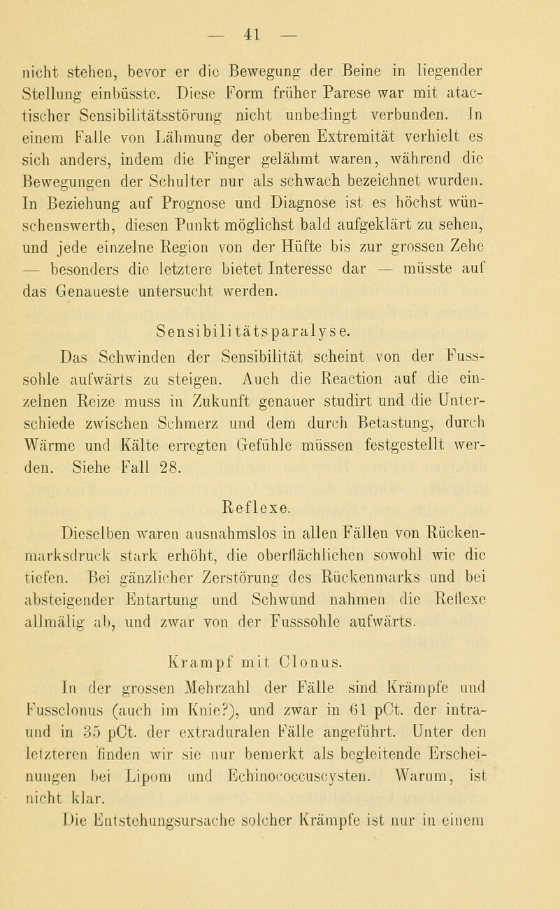 nicht stehen, bevor er die Bewegung der Beine in liegender Stellung einbüsstc. Diese Form früher Parese war mit atac- tischer Scnsibilitcätsstörung nicht unbedingt verbunden. In einem Falle von Lähmung der oberen Extremität verhielt es sich anders, indem die Finger gelähmt waren, während die Bewegungen der Schulter nur als schwach bezeichnet wurden. In Beziehung auf Prognose und Diagnose ist es höchst wün- schenswerth, diesen Punkt möglichst bald aufgeklärt zu sehen, und jede einzelne Region von der Hüfte bis zur grossen Zehe — besonders die letztere bietet Interesse dar — müsste auf das Genaueste untersucht werden. Sensibilitätsparalyse. Das Schwinden der Sensibilität scheint von der Fuss- sohle aufwärts zu steigen. Auch die Reaction auf die ein- zelnen Reize muss in Zukunft genauer studirt und die Unter- schiede zwischen Schmerz und dem durch Betastung, durch Wärme und Kälte erregten Gefühle müssen festgestellt wer- den. Siehe Fall 28. Reflexe. Dieselben waren ausnahmslos in allen Fällen von Rücken- marksdruck stark erhöht, die oberflächlichen sowohl wie die tiefen. Bei gänzlicher Zerstörung des Rückenmarks und bei absteigender Entartung und Schwund nahmen die Reflexe allmälig ab, und zwar von der Fusssohle aufwärts. Krampf mit Clonus. In der grossen Mehrzahl der Fälle sind Krämpfe und Fussclonus (auch im Knie?), und zwar in 61 pCt. der intra- und in 35 pCt. der extraduralen Fälle angeführt. Unter den letzteren finden wir sie nur bemerkt als begleitende Erschei- nungen bei Lipom und Echinococcuscysten. Warum, ist nicht klar. Die Entstohungsursache solcher Krämpfe ist nur in einem