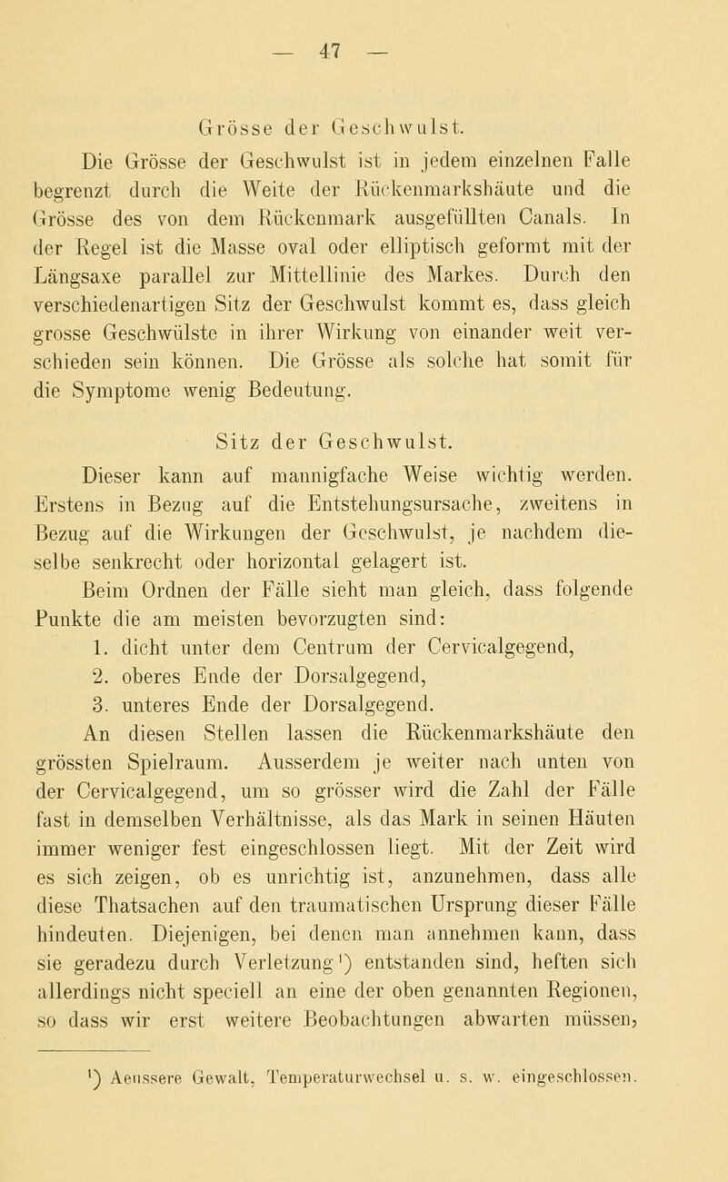 Grösse der Geschwulst. Die Grösse der Geschwulst ist in jedem einzelnen Falle begrenzt durch die Weite der Rückenmarkshäute und die Grösse des von dem Rückenmark ausgefüllten Canals. In der Regel ist die Masse oval oder elliptisch geformt mit der Längsaxe parallel zur Mittellinie des Markes. Durch den verschiedenartigen Sitz der Geschwulst kommt es, dass gleich grosse Geschwülste in ihrer Wirkung von einander weit ver- schieden sein können. Die Grösse als solche hat somit für die Symptome wenig Bedeutung. Sitz der Geschwulst. Dieser kann auf mannigfache Weise wichtig werden. Erstens in Bezug auf die Entstehungsursache, zweitens in Bezug auf die Wirkungen der Geschwulst, je nachdem die- selbe senkrecht oder horizontal gelagert ist. Beim Ordnen der Fälle sieht man gleich, dass folgende Punkte die am meisten bevorzugten sind: 1. dicht unter dem Centrum der Cervicalgegend, 2. oberes Ende der Dorsalgegend, 3. unteres Ende der Dorsalgegend. An diesen Stellen lassen die Rückenraarkshäute den grössten Spielraum. Ausserdem je weiter nach unten von der Cervicalgegend, um so grösser wird die Zahl der fälle fast in demselben Verhältnisse, als das Mark in seinen Häuten immer weniger fest eingeschlossen liegt. Mit der Zeit wird es sich zeigen, ob es unrichtig ist, anzunehmen, dass alle diese Thatsachen auf den traumatischen Ursprung dieser Fälle hindeuten. Diejenigen, bei denen man annehmen kann, dass sie geradezu durch Verletzung') entstanden sind, heften sich allerdings nicht speciell an eine der oben genannten Regionen, so dass wir erst weitere Beobachtungen abwarten müssen. ') Aeiissere Gewalt, Teniperatui-wechsel u. s. w. eingeschlosse^i.