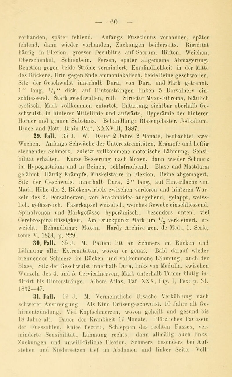 vorhancien, später fehlend. Anfangs Fussclorius vorbanden, später fehlend, dann wieder vorhanden, Zuckungen beiderseits. Rigidität häufig in Flexion, grosser Decubitus auf Sacrum. Hüften. Weiclien. Oberschenkel, Schienbein, Fersen, später allgemeine Abmagerung, Reaction gegen beide Ströme vermindert, Empfindlichkeit in der Mitte des Rückens, Urin gegen Ende ammonlakalisch, beide Beine geschwollen. Sitz der Geschwulst innerhalb Dura, von Dura und Mark getrennt, 1 lang, '/^ dick, auf Ilintersträngen linken 5. Dorsalnerv ein- schliessend. Stark geschwollen, roth. Structur M3'xo-Fibroma, bläulich cystisch, Mark vollkommen entartet, Entartung sichtbar oberhalb Ge- schwulst, in hinterer Mittellinie und aufwärts. Hyperämie der hinteren Hörner und grauen Substanz. Behandlung: Blasenpflaster. .Jodkalium. Bruce and Mott. Brain Part. XXXVHI, 1887. 29. Fall. 35 J. W. Dauer 2 .Jahre 2 Monate, beobachtet zwei Wochen. Anfangs Schwäche der Unterextremitäten, Krämpfe und heftig stechender Schmerz, zuletzt vollkommene motorische Lähmung, Sensi- bilität erhalten. Kurze Besserung nach Moxen, dann wieder Schmerz im Hypogastrium und in Beinen, schlafraubend. Blase und Mastdarm gelähmt. Häufig Krämpfe, Muskeistarre in Flexion, Beine abgemagert. Sitz der Geschwulst innerhalb Dura, 2 lang, auf Hinterfläche von Mark, Höhe des 2. Rückenwirbels zwischen vorderen und binleren Wur- zeln des 2. Dorsalnerven, von Arachnoidea ausgehend, gelappt, weiss- lich, gefässreich. Faserkapsel weisslich, weiches Gewebe einschliessend. Spinalvenen und Markgefässe hyperämisch, besonders unten, viel Cerebrospinalflüssigkeit. Am Druckpunkt Mark um '/s verkleinert, er- weicht. Behandlung: Moxen. Hardy Archive gen. de Med., 1. Serie, tome V, 1834, p. 229. 30. Fallt 35 J. M. Patient litt an Schmerz im Rücken und Lälimung aller Extremitäten, wovon er genas. Bald darauf wieder brennender Schmerz im Rücken und vollkommene Lähmung, auch der Blase. Sitz der Geschwulst innerhalb Dura, links von Medulla, zwischen Wurzeln des 4. und 5. Cervicalnerven, Mark unterhalb Tumor blutig in- filtrirt bis Hinterstränge. Albers Atlas, Taf XXX, Fig. 1, 1>xt p. 31, 1832-47. 31. Fall, l'.i .1. M. Vermeintliche Ursache Verkühlung nach schwerer Anstrengung. Als Kind Drüsengeschwulst, 10 .lahre alt Ge- hirnentzündung. Viel Kopischmerzen, wovon geheilt und gesund bis 18 Jahre alt. Dauer der Krankheit 19 Monate. Plötzliches Tanbsein der Fusssohlen, Kniee flectirt, Schleppen des rechten Fusses, ver- minderte Sensibilität, Lähmung rechts, dann allmälig auch links. Zuckungen und unwillkürliche Flexion, Schmerz besonders bei Auf- stehen und Niedersetzen tief im Abdomen und linker Seite. Voll-