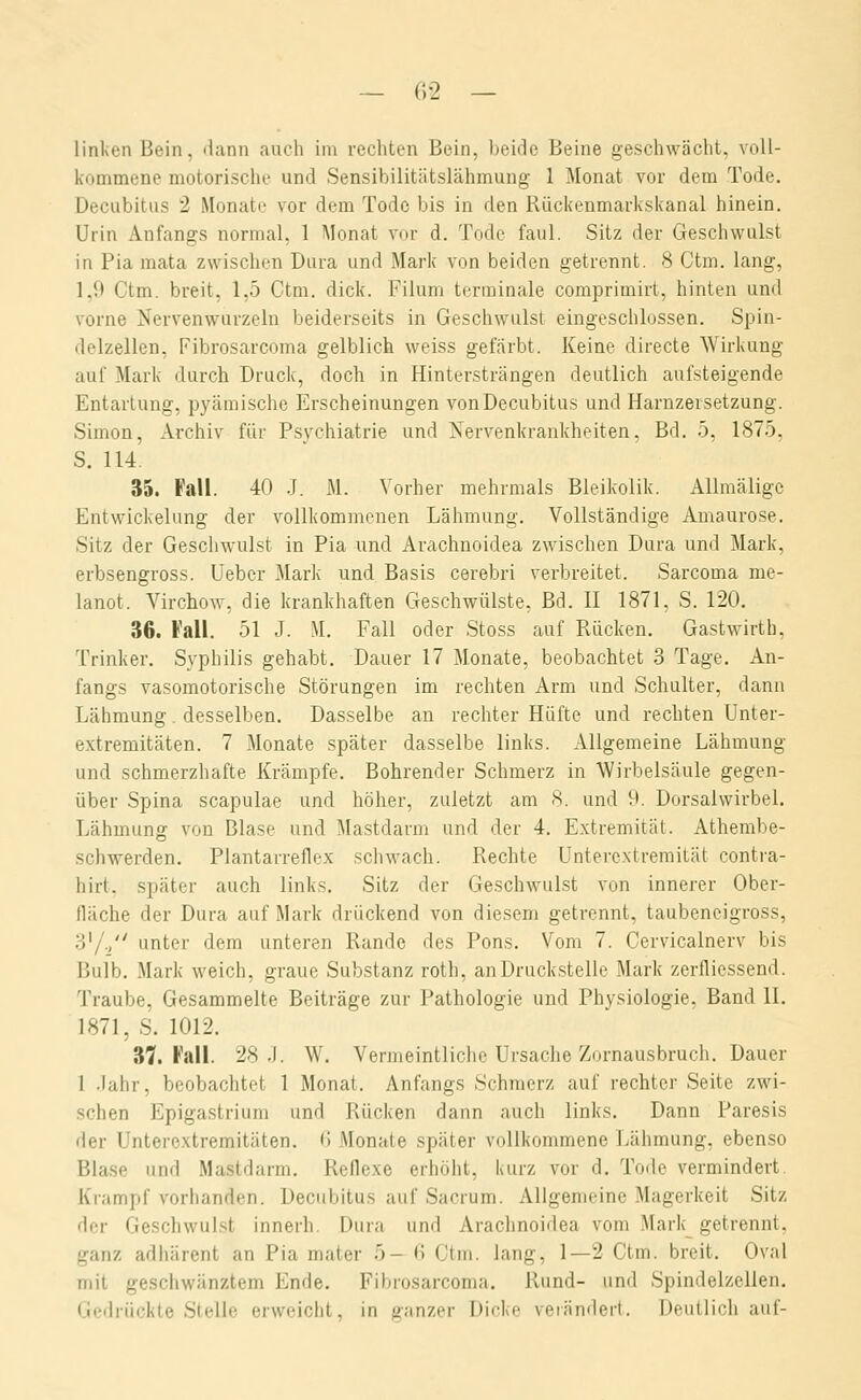 linken Bein, dann auch im rechten Bein, beide Beine geschwächt, voll- kommene motorische und Sensibilitätslähmung 1 Monat vor dem Tode. Decubitus 2 Monate vor dem Tode bis in den Rückenmarkskanal hinein. Urin Anfangs normal, 1 Monat vor d. Tode faul. Sitz der Geschwulst in Pia mata zwischen Dura und Mark von beiden getrennt. 8 Ctm. lang, 1.9 Ctm. breit, 1,5 Ctm. dick. Filum terminale comprimirt, hinten und vorne Nervenwurzeln beiderseits in Geschwulst eingeschlossen. Spin- delzellen, Fibrosarcoma gelblich weiss gefärbt. Keine directe Wirkung auf Mark durch Druck, doch in Hintersträngen deutlich aufsteigende Entartung, pyämische Erscheinungen von Decubitus und Harnzersetzung. Simon, Archiv für Psychiatrie und Nervenkrankheiten, Bd. 5, 1875, S. 114. 35. Fall. 40 J. M. Vorher mehrmals Bleikolik. Allmälige Entwickelung der vollkommenen Lähmung. Vollständige Amaurose. Sitz der Gescliwulst in Pia und Arachnoidea zwischen Dura und Mark, erbsengross. Uebcr Mark und Basis cerebri verbreitet. Sarcoma me- lanot. Virchow, die krankhaften Geschwülste, Bd. II 1871, S. 120. 36. Fall. 51 J. M. Fall oder Stoss auf Rücken. Gastwirth, Trinker. Syphilis gehabt. Dauer 17 Monate, beobachtet 3 Tage. An- fangs vasomotorische Störungen im rechten Arm und Schulter, dann Lähmung. desselben. Dasselbe an rechter Hüfte und rechten Unter- extremitäten. 7 Monate später dasselbe links. Allgemeine Lähmung und schmerzhafte Krämpfe. Bohrender Schmerz in Wirbelsäule gegen- über Spina scapulae und höher, zuletzt am 8. und 9. Dorsalwirbel. Lähmung von Blase und Ma.stdarm und der 4. Extremität. Athembe- schwerden. Plantarreflex schwach. Rechte Unterextremität contra- hirt. später auch links. Sitz der Geschwulst von innerer Ober- fläche der Dura auf Mark drückend von diesem getrennt, taubeneigross, 3'/./' unter dem unteren Rande des Pons. Vom 7. Cervicalnerv bis Bulb. Mark weich, graue Substanz roth, anDruck.stelle Mark zerfliessend. Traube, Gesammelte Beiträge zur Pathologie und Physiologie, Band II. 1871, S. 1012. 37. Fall. 28 .1. W. Vermeintliche Ursache Zornausbruch. Dauer 1 .lahr, beobachtet 1 Monat. Anfangs Schmerz auf rechter Seite zwi- schen Epigastrium und Rücken dann auch links. Dann Paresis der Unterextremitäten. (I Monate später vollkommene Lähmung, ebenso Blase und Mastdarm. Reflexe erhöht, kurz vor d. Tode vermindert. Krampf vorhanden. Decubitus auf Sacrum. Allgemeine Magerkeit Sitz der Geschwulst innerh. Dura und Arachnoidea vom Mark_ getrennt, ganz adhärent an Pia mater 5- <? Ctm. lang, 1—2 Ctm. breit. Oval mit geschwänztem Ende. Fibrosarcoma. Rund- und Spindelzellen. Gedrückte Stelle erweicht, in ganzer Dicke verändert. Deutlich auf-