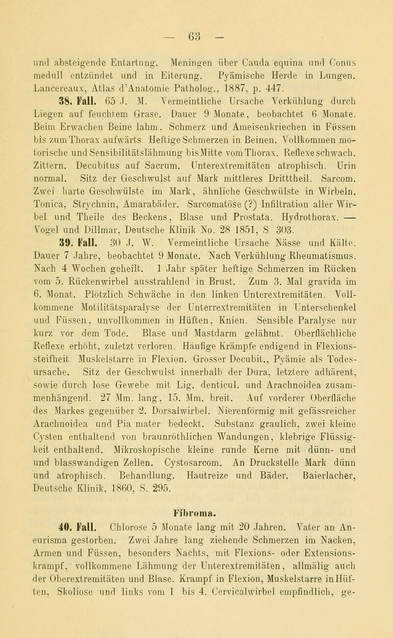 und absteigende Entartung. Meningen über Cauda equina und Conus medull entzündet und in Eiterung. Pyämische Herde in Lungen. Lancereaux, Atlas d'Anatomie Patholog., 1887, p. 447. 38. J'ali. 65 -T. M. Vermeintliche Ursache Verkühlung durch Liegen auf feuchtem Grase. Dauer 9 Monate, beobachtet 6 Monate. Beim Erwachen Beine lahm, Schmerz und Ameisenkriechen in Füssen bis zum Thorax aufwärts. Heftige Schmerzen in Beinen. Vollkommen mo- torische und Sensibilitätslähmung bis Mitte vom Thorax. Reflexe schwach. Zittern. Decubitus auf Sacrum. ünterextremitäten atrophisch. Urin normal. Sitz der Geschwulst auf Mark mittleres Dritttheil. Sarcom. Zwei harte Geschwülste im Mark, ähnliche Geschwülste in Wirbeln. Tonica, Strychnin, Amarabäder. Sarcomatöse (?) Infiltration aller Wir- bel und Theile des Beckens, Blase und Prostata. Hydrothorax. — Vogel und Dillmar, Deutsche Klinik No. 28 1851, S 303. 39. Fall. 30 .1. W. Vermeintliche Ursache Nässe und Kälte. Dauer 7 Jahre, beobachtet 9 Monate. Nach Verkühlung Rheumatismus. Nach 4 Wochen geheilt. 1 Jahr später heftige Schmerzen im Rücken vom 5. Rückenwirbel ausstrahlend in Brust. Zum 3. Mal gravida im 6. Monat, Plötzlich Schwäche in den linken ünterextremitäten. Voll- kommene Motilitätsparalyse der ünterrextremitäten in Unterschenkel und Füssen, unvollkommen in Hüften, Knien. Sensible Paralyse nur kurz vor dem Tode. Blase und Mastdarm gelähmt. Oberflächliche Reflexe erhöht, zuletzt verloren. Häufige Krämpfe endigend in Flexions- steifheit. Muskelstarre in Flexion. Grosser Decubit., Pyämie als Todes- ursache. Sitz der Geschwulst innerhalb der Dura, letztere adhärent, sowie durch lose Gewebe mit Lig. denticul. und Arachnoidea zusam- menhängend. 27 Mm. lang, 15. Mm. breit. Auf vorderer Oberfläche des Markes gegenüber 2. Dorsalwirbel. Nierenförmig mit gefässreicher Arachnoidea und Pia mater bedeckt. Substanz graulich, zwei kleine Cysten enthaltend von braunröthlichen Wandungen, klebrige Flüssig- keit enthaltend. Mikroskopische kleine runde Kerne mit dünn- und und blasswandigen Zellen. Cystosarcom. An Druckstelle Mark dünn und atrophisch. Behandlung. Hautreize und Bäder. Baierlacher, Deutsche Klinik, 1860, S. 295. Fibroma. 40. Fall. Chlorose 5 Monate lang mit 20 Jahren. Vater an An- eurisma gestorben. Zwei .Jahre lang ziehende Schmerzen im Nacken, Armen und Füssen, besonders Nachts, mit Flexions- oder Extensions- krampf, vollkommene Lähmung der Unterextremitäten, allmälig auch der Oberextremitäten und Blase. Krampf in Flexion, Muskelstarre in Hüf-