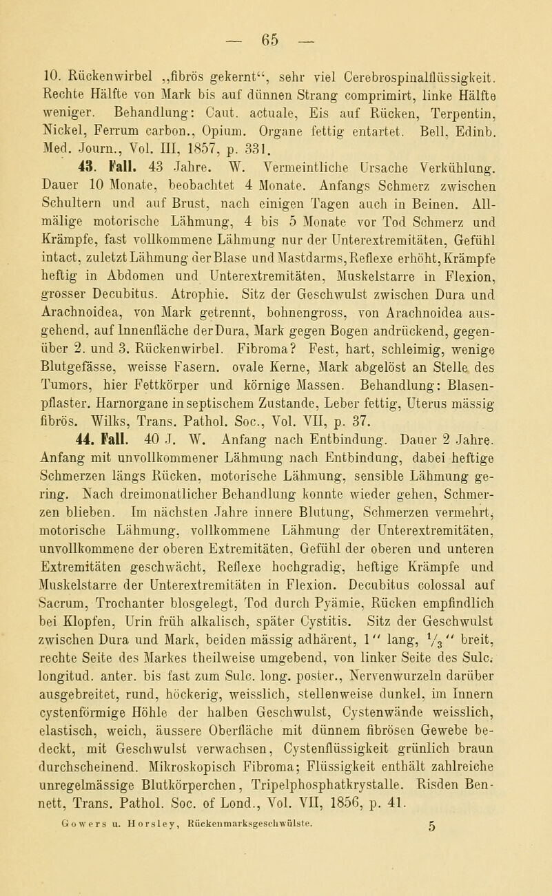 10. Rückenwirbel ,,fibrös gekernt, sein- viel Cerebrospinalflüssigkeit. Rechte Hälfte von Mark bis auf dünnen Strang comprimirt, linke Hälfte weniger. Behandlung: Caut. actuale, Eis auf Rücken, Terpentin, Nickel, Ferrum carbon., Opium. Organe fettig entartet. Bell. Edinb. Med. Journ., Vol. III, 1857, p. 331. 43. Fall. 43 Jahre. W. Vermeintliclie Ursache Verkühlung. Dauer 10 Monate, beobachtet 4 Monate. Anfangs Schmerz zwischen Schultern und auf Brust, nach einigen Tagen auch in Beinen. All- mälige motorische Lähmung, 4 bis 5 Monate vor Tod Schmerz und Krämpfe, fast vollkommene Lähmung nur der Unterextremitäten, Gefühl intact, zuletzt Lähmung der Blase und Mastdarms, Reflexe erhöht, Krämpfe heftig in Abdomen und Unterextremitäten, Muskelstarre in Flexion, grosser Decubitus. Atrophie. Sitz der Geschwulst zwischen Dura und Arachnoidea, von Mark getrennt, bohnengross, von Arachnoidea aus- gehend, auf Innenfläche derDura, Mark gegen Bogen andrückend, gegen- über 2. und 3. Rückenwirbel. Fibroma? Fest, hart, schleimig, wenige Blutgefässe, weisse Fasern, ovale Kerne, Mark abgelöst an Stelle des Tumors, hier Fettkörper und körnige Massen. Behandlung: Blasen- pflaster. Harnorgane in septischem Zustande, Leber fettig, Uterus massig fibrös. Wilks, Trans. Pathol. Soc, Vol. VII, p. 37. 44. Fall. 40 J. W. Anfang nach Entbindung. Dauer 2 Jahre. Anfang mit unvollkommener Lähmung nach Entbindung, dabei heftige Schmerzen längs Rücken, motorische Lähmung, sensible Lähmung ge- ring. Nach dreimonatlicher Behandlung konnte wieder gehen, Schmer- zen blieben. Im nächsten Jahre innere Blutung, Schmerzen vermehrt^ motorische Lähmung, vollkommene Lähmung der ünterextremitäten, unvollkommene der oberen Extremitäten, Gefühl der oberen und unteren Extremitäten geschwächt, Reflexe hochgradig, heftige Krämpfe und Muskelstarre der ünterextremitäten in Flexion. Decubitus colossal auf Sacrum, Trochanter biosgelegt, Tod durch Pyämie, Rücken empfindlich bei Klopfen, Urin früh alkalisch, später Cystitis. Sitz der Geschwulst zwischen Dura und Mark, beiden massig adhärent, 1 lang, V3  breit, rechte Seite des Markes theilweise umgebend, von linker Seite des Sulc; longitud. anter. bis fast zum Sulc. long, poster., Nervenwurzeln darüber ausgebreitet, rund, höckerig, weisslich, stellenweise dunkel, im Innern cystenförmige Höhle der halben Geschwulst, Cystenwände weisslich, elastisch, weich, äussere Oberfläche mit dünnem fibrösen Gewebe be- deckt, mit Geschwulst verwachsen, Cystenflüssigkeit grünlich braun durchscheinend. Mikroskopisch Fibroma; Flüssigkeit enthält zahlreiche unregelmässige Blutkörperchen, Tripelphosphatkrystalle. Pvisden Ben- nett, Trans. Pathol. Soc. of Lond., Vol. VU, 1856, p. 41. Gowers u. Horsley, Rückeiimarksgesehwülste. K