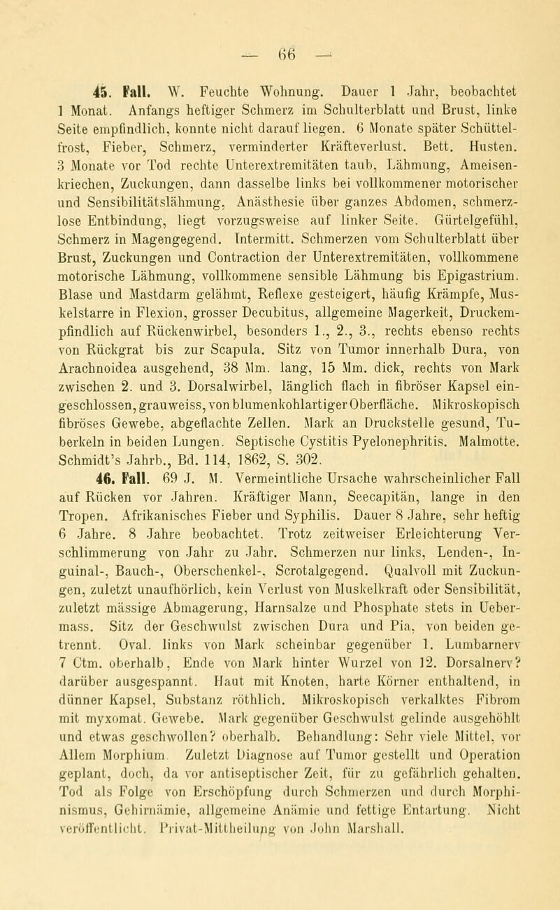 45. Fall. W. Feuchte Wohnung. Dauer 1 Jahr, beobachtet 1 Monat. Anfangs heftiger Schmerz im Schulterblatt und Brust, linke Seite empfindlich, konnte nicht daraufliegen. 6 Monate später Schüttel- frost, Fieber, Schmerz, verminderter Kräfteverlust. Bett. Husten. 3 Monate vor Tod rechte Unterextremitäten taub, Lähmung, Ameisen- kriechen, Zuckungen, dann dasselbe links bei vollkommener motorischer und Sensibilitätslähmung, Anästhesie über ganzes Abdomen, schmerz- lose Entbindung, liegt vorzugsweise auf linker Seite. Gürtelgefühl, Schmerz in Magengegend. Tntermitt. Schmerzen vom Schulterblatt über Brust, Zuckungen und Contraction der Unterextremitäten, vollkommene motorische Lähmung, vollkommene sensible Lähmung bis Epigastrium. Blase und Mastdarm gelähmt, Reflexe gesteigert, häufig Krämpfe, Mus- kelstarre in Flexion, grosser Decubitus, allgemeine Magerkeit, Druckem- pfindlich auf Rückenwirbel, besonders 1., 2., 3., rechts ebenso rechts von Rückgrat bis zur Scapula. Sitz von Tumor innerhalb Dura, von Arachnoidea ausgehend, 38 Mm. lang, 15 Mm. dick, rechts von Mark zwischen 2. und 3. Dorsalwirbel, länglich flach in fibröser Kapsel ein- geschlossen, grau weiss, von blumenkohlartiger Oberfläche. Mikroskopisch fibröses Gewebe, abgeflachte Zellen. Mark an Druckstelle gesund, Tu- berkeln in beiden Lungen. Septische Cystitis Pyelonephritis. Malmotte. Schmidt's Jahrb., Bd. 114, 1862, S. 302. 46. Fall. 69 J. M. Vermeintliche Ursache wahrscheinlicher Fall auf Rücken vor Jahren. Kräftiger Mann, Seecapitän, lange in den Tropen. Afrikanisches Fieber und Syphilis. Dauer 8 Jahre, sehr heftig 6 Jahre. 8 Jahre beobachtet. Trotz zeitweiser Erleichterung Ver- schlimmerung von Jahr zu Jahr. Schmerzen nur links, Lenden-, In- guinal-, Bauch-, Oberschenkel-, Scrotalgegend. Qualvoll mit Zuckun- gen, zuletzt unaufhörlich, kein Verlust von Muskelkraft oder Sensibilität, zuletzt massige Abmagerung, Harnsalze und Phosphate stets in Ueber- ma.ss. Sitz der Geschwulst zwischen Dura und Pia, von beiden ge- trennt. Oval, links von Mark scheinbar gegenüber 1. Lumbarnerv 7 Ctm. oberhalb, Ende von Mark hinter Wurzel von 12. Dorsalnerv? darüber ausgespannt. Haut mit Knoten, harte Körner enthaltend, in dünner Kapsel, Substanz röthlich. Mikroskopisch verkalktes Fibrom mit myxomat. Gewebe. Mark gegenüber Geschwulst gelinde ausgehöhlt und etwas geschwollen? oberhalb. Behandlung: Sehr viele Mittel, vor Allem Morphium Zuletzt Diagnose auf Tumor gestellt und Operation geplant, doch, da vor antiseptischer Zeit, für zu gefährlich gehalten. Tod als Folge von Erschöpfung durch Schmerzen und durch Morphi- nismus, Gehirnämie, allgemeine Anämie und fettige Entartung. Nicht veröffenlliclit. i^rivat-Mittheilu;);^ von .lohn Marshali.