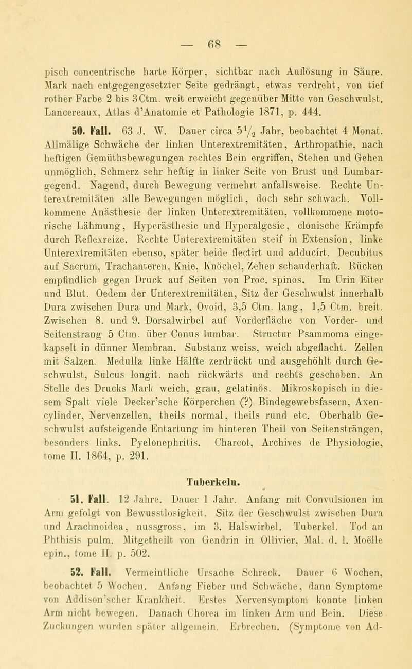 pisch concentrische harte Körper, sichtbar nach Auflösung in Säure. Mark nach entgegengesetzter Seite gedrängt, etwas verdreht, von tief rother Farbe 2 bis 3Ctm. weit erweicht gegenüber Mitte von Geschwulst. Lancereaux, Atlas d'Anatomie et Pathologie 1871, p. 444. 50. I^'all. 63 J. W. Dauer circa ö'/g Jahr, beobachtet 4 Monat. AUmälige Schwäche der linken ünterextremitäten, Arthropathie, nach heftigen Gemüthsbewegungen rechtes Bein ergriffen. Stehen und Gehen unmöglich, Schmerz sehr heftig in linker Seite von Brust und Lumbar- gegend. Nagend, durch Bewegung vermehrt anfallsweise. Rechte Un- terextremitäten alle Bewegungen möglich, doch sehr schwach. Voll- kommene Anästhesie der linken ünterextremitäten, vollkommene moto- rische Lähmung, Hyperästhesie und Hyperalgesie, clonische Krämpfe durch Reflexreize. Rechte ünterextremitäten steif in Extension, linke ünterextremitäten ebenso, später beide flectirt und adducirt. Decubitus auf Sacrum, Trachanteren, Knie, Knöchel, Zehen schauderhaft. Rücken empfindlich gegen Druck auf Seiten von Proc. spinös. Im Urin Eiter und Blut. Oedem der ünterextremitäten, Sitz der Geschwulst innerhalb Dura zwischen Dura und Mark, Ovoid, 3,5 Ctm. lang, 1,5 Ctm. breit. Zwischen 8. und 9. Dorsalwirbel auf Vorderfläche von Vorder- und Seitenstrang 5 Ctm. über Conus lumbar. Structur Psammoma einge- kapselt in dünner Membran. Substanz weiss, weich abgeflacht. Zellen mit Salzen. MeduUa linke Hälfte zerdrückt und ausgehöhlt durch Ge- schwulst, Sülcus longit. nach rückwärts und rechts geschoben. An Stelle des Drucks Mark weich, grau, gelatinös. Mikroskopisch in die- sem Spalt viele Decker'sche Körperchen (?) Bindegewebsfasern, Axen- cylinder, Nervenzellen, theils normal, theils rund etc. Oberhalb Ge- sr'hwulst aufsteigende Entartung im hinteren Theil von Seitensträngen, besonders links. Pyelonephritis. Charcot, Archives de Physiologie, tome II. 1864, p. 291. Tuberkeln. 51. Kall. 12 .Jahre. Dauer 1 .lahr. Anfang mit Convulsionen im Arm gefolgt von Bewusstlosigkeit. Sitz der Geschwulst zwischen Dura und Arachnoidea, nussgross, im 3. Halswirbel. Tuberkel. Tod an Phthisis pulm. Mitgetheill von Gondiin in Ollivier. Mal. d. 1. Moelle epin., tome II. p. 502. 52. Fall. VerrneinIliehe Ursache Schreck. Dauer 6 Wochen, beobachtet 5 Wochen. Anfang Fieber und Schwäche, dann Symptome von Addison'scher Krankheit. Krstcs >Jervensymptom konnte linken Arm nicht bewegen. Danach Chorea im linken Arm und Bein. Diese Zuckungen wnrrlen später allgeinein. Erbrechen. (Sjmptoine von Ad-
