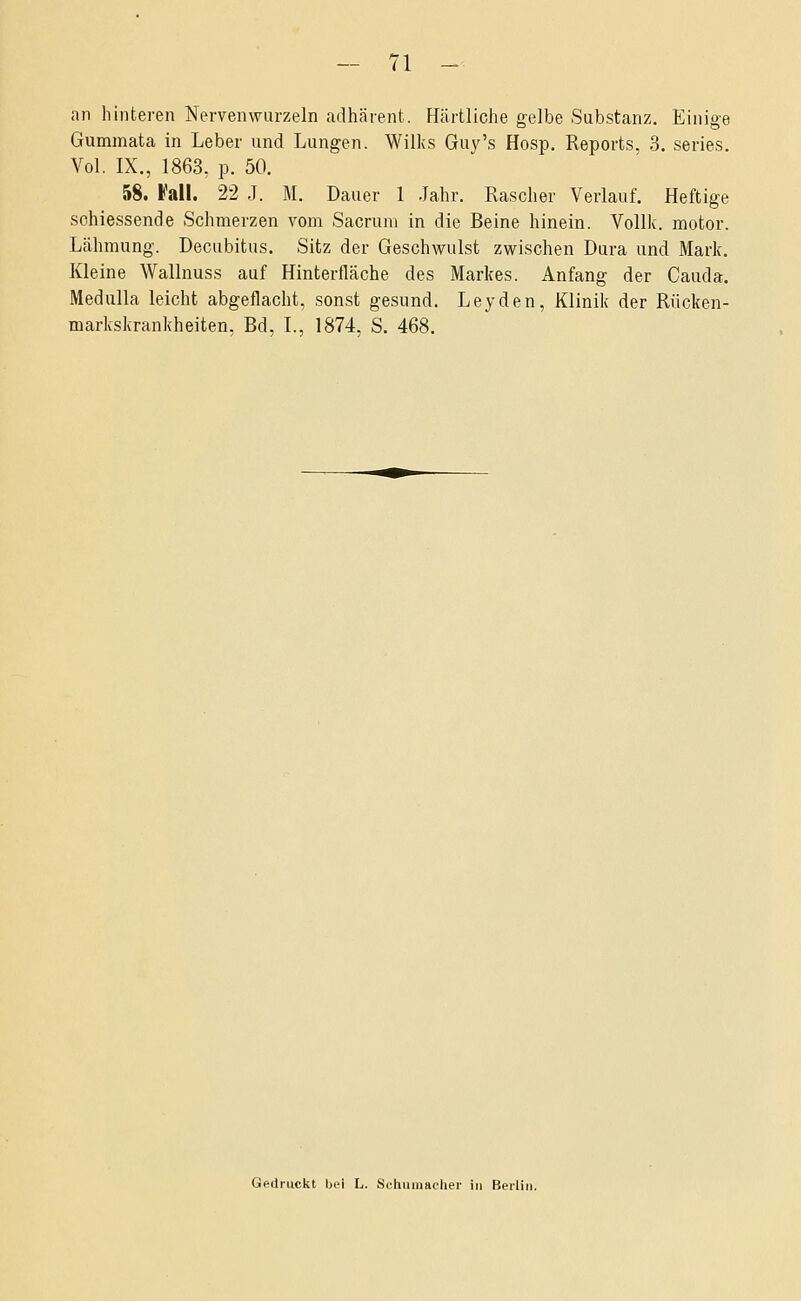 an hinteren Nervenwurzeln adhärent. Härtliche gelbe Substanz. Einige Gummata in Leber und Lungen. Wilks Guy's Hosp. Reports, 3. series. Vol. IX., 1863, p. 50. 58. Fall. 22 J. M. Dauer 1 Jahr. Rascher Verlauf. Heftige schiessende Schmerzen vom Sacruni in die Beine hinein. Vollk. motor. Lähmung. Decubitus. Sitz der Geschwulst zwischen Dura und Mark. Kleine Wallnuss auf Hinterfläche des Markes. Anfang der Cauda. Medulla leicht abgeflacht, sonst gesund. Leyden, Klinik der Rücken- markskrankheiten, Bd, L, 1874, S. 468.