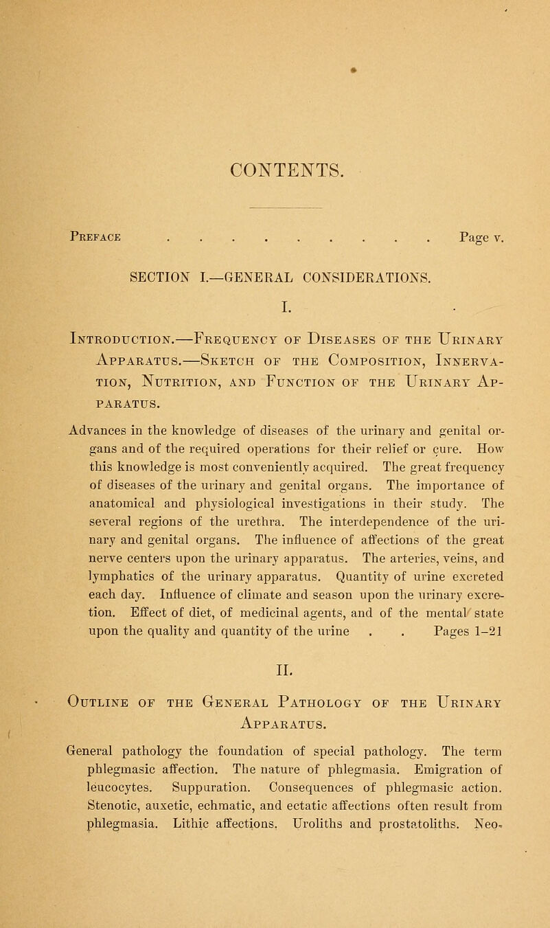 CONTENTS. Preface Page v. SECTION I.—GENERAL CONSIDERATIONS. I. Introduction.—Frequency of Diseases of the Urinary Apparatus.—Sketch of the Composition, Innerva- tion, Nutrition, and Function of the Urinary Ap- paratus. Advances in the knowledge of diseases of the urinary and genital or- gans and of the required operations for their relief or cure. How this knowledge is most conveniently acquired. The great frequency of diseases of the urinary and genital organs. The importance of anatomical and physiological investigations in their study. The several regions of the urethra. The interdependence of the uri- nary and genital organs. The influence of afPections of the great nerve centers upon the urinary apparatus. The arteries, veins, and lymphatics of the urinary apparatus. Quantity of urine excreted each day. Influence of climate and season upon the urinary excre- tion. Effect of diet, of medicinal agents, and of the mental state upon the quality and quantity of the urine . . Pages 1-21 11. Outline of the General Pathology of the Urinary Apparatus. General pathology the foundation of special pathology. The term phlegmasic affection. The nature of phlegmasia. Emigration of leucocytes. Suppuration. Consequences of phlegmasic action. Stenotic, auxetic, echmatic, and ectatic affections often result from phlegmasia. Lithic affections. Ui'oliths and prostatoliths. Neo^