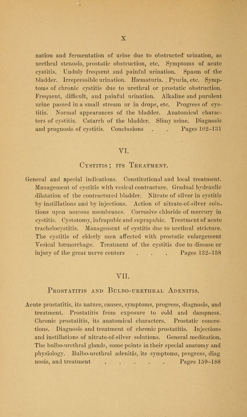 nation and fermentation of urine due to obstructed urination, as urethral stenosis, prostatic obstruction, etc. Symptoms of acute cystitis. Unduly frequent and painful urination. Spasm of the bladder. Irrepressible urination. Haematuria. , Pyuria, etc. Symp- toms of chronic cystitis due to urethral or prostatic obstruction. Frequent, difficult, and painful urination. Alkaline and purulent urine passed in a small stream or in drops, etc. Progress of cys- titis. Normal appearances of the bladder. Anatomical charac- ters of cystitis. Catarrh of the bladder. Slimy urine. Diagnosis and prognosis of cystitis. Conclusions . . Pages 102-131 vr. Cystitis ; its Treatment. General and special indications. Constitutional and local treatment. Management of cystitis with vesical contracture. Gradual hydraulic dilatation of the contractured bladder. Nitrate of silver in cystitis by instillations and by injections. Action of nitrate-of-silver solu. tions upon mucous membranes. Corrosive chloride of mercury in cystitis. Cystotomy, infrapubic and suprapubic. Treatment of acute trachelocystitis. Management of cystitis due to urethral stricture. The cystitis of elderly men affected with prostatic enlargement Vesical haemorrhage. Treatment of the cystitis due to disease or injury of the great nerve centers . . . Pages 132-158 YII. Prostatitis and Bulbo-urethral Adenitis. Acute prostatitis, its nature, causes, symptoms, progress, diagnosis, and treatment. Prostatitis from exposure to cold and dampness. Chronic prostatitis, its anatomical characters. Prostatic concre- tions. Diagnosis and treatment of chronic prostatitis. Injections and instillations of nitrate-of-silver solutions. General medication. The bulbo-urethral glands, some points in their special anatomy and physiology. Bulbo-urethral adenitis, its symptoms, progress, diag nosis, and treatment Pages 159-188