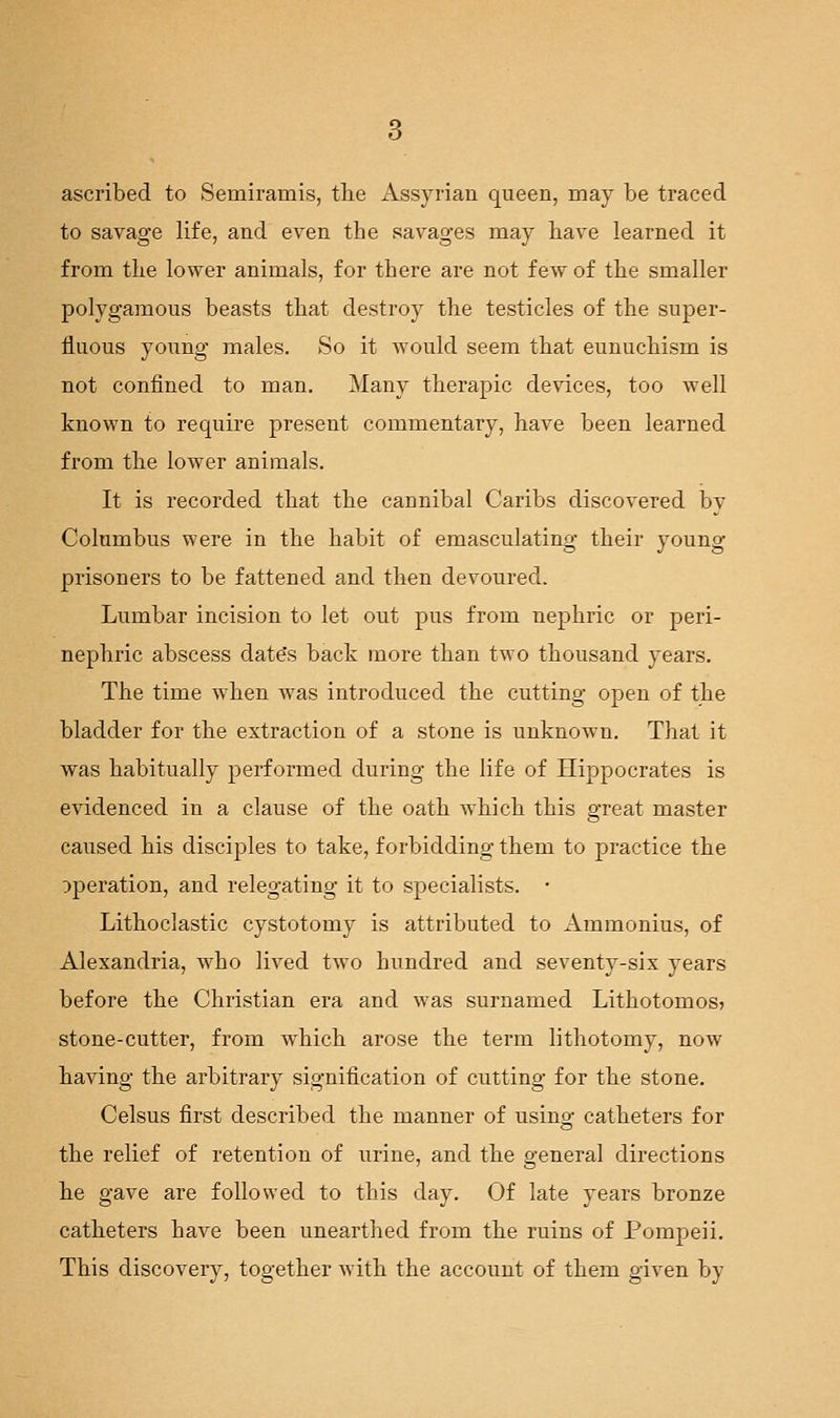 ascribed to Semiramis, the Assyrian queen, may be traced to savage life, and even the savages may have learned it from the lower animals, for there are not few of the smaller polygamous beasts that destroy the testicles of the super- fluous yoimg males. So it would seem that eunuchism is not confined to man. Many therapic devices, too well known to require present commentary, have been learned from the lower animals. It is recorded that the cannibal Caribs discovered by Columbus were in the habit of emasculating their young prisoners to be fattened and then devoured. Lumbar incision to let out pus from nephric or peri- nephric abscess date's back more than two thousand years. The time when was introduced the cutting open of the bladder for the extraction of a stone is unknown. That it was habitually performed during the life of Hippocrates is evidenced in a clause of the oath which this great master caiised his disciples to take, forbidding them to practice the operation, and relegating it to specialists. • Lithoclastic cystotomy is attributed to xlmmonius, of Alexandria, who lived two hundred and seventy-six years before the Christian era and was surnamed Lithotomos? stone-cutter, from which arose the term lithotomy, now having the arbitrary signification of cutting for the stone. Celsus first described the manner of using catheters for the relief of retention of urine, and the general directions he gave are followed to this day. Of late years bronze catheters have been unearthed from the ruins of Pompeii. This discovery, together with the account of them given by