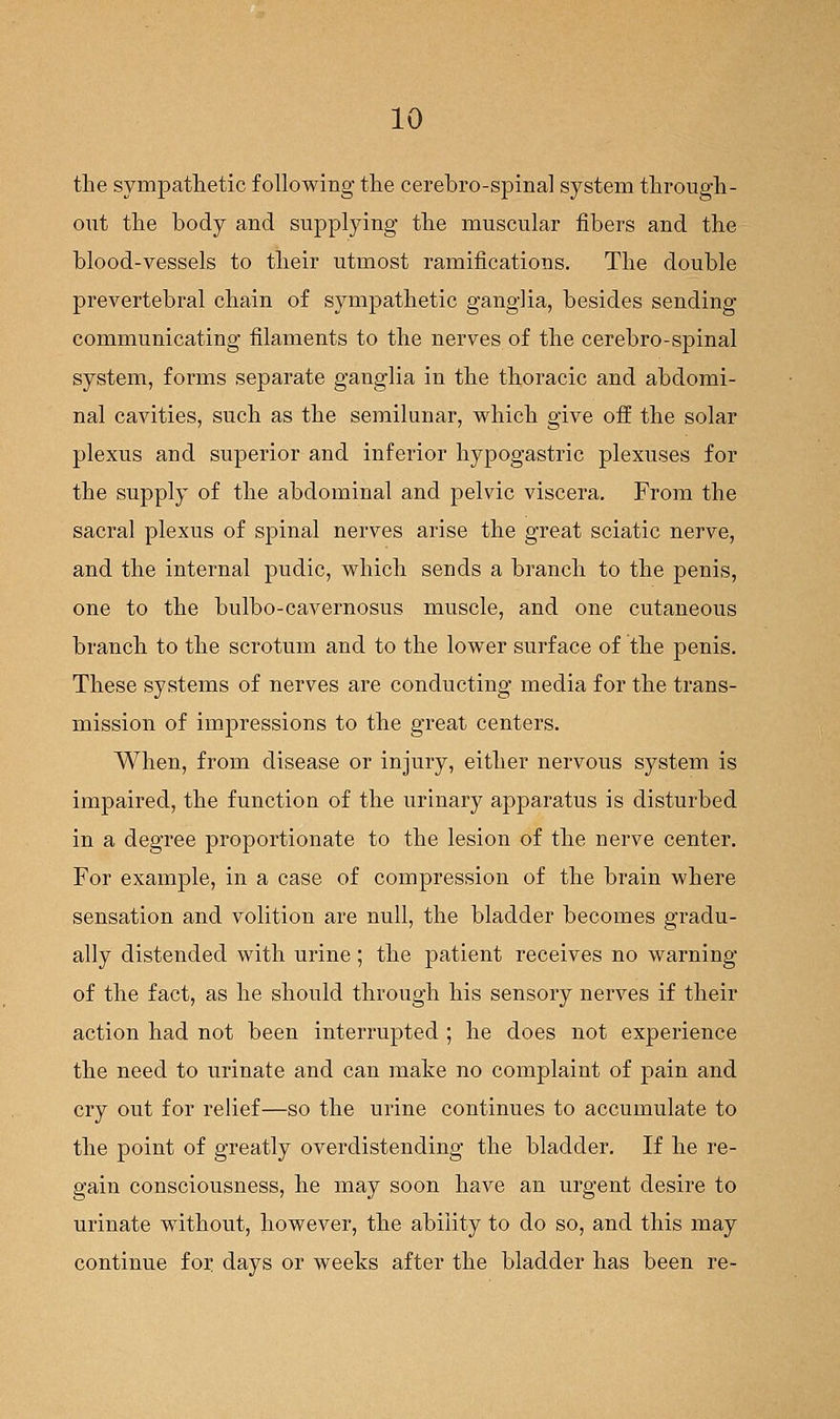 the sympathetic following the cerebro-spinal system through- out the body and supplying the muscular fibers and the blood-vessels to their utmost ramifications. The double prevertebral chain of sympathetic ganglia, besides sending communicating filaments to the nerves of the cerebro-spinal system, forms separate ganglia in the thoracic and abdomi- nal cavities, such as the semilunar, which give off the solar plexus and superior and inferior hypogastric plexuses for the supply of the abdominal and pelvic viscera. From the sacral plexus of spinal nerves arise the great sciatic nerve, and the internal pudic, which sends a branch to the penis, one to the bulbo-cavernosus muscle, and one cutaneous branch to the scrotum and to the lower surface of the penis. These systems of nerves are conducting media for the trans- mission of impressions to the great centers. When, from disease or injury, either nervous system is impaired, the function of the urinary apparatus is disturbed in a degree proportionate to the lesion of the nerve center. For example, in a case of compression of the brain where sensation and volition are null, the bladder becomes gradu- ally distended with urine; the patient receives no warning of the fact, as he should through his sensory nerves if their action had not been interrupted ; he does not experience the need to urinate and can make no complaint of pain and cry out for relief—so the urine continues to accumulate to the point of greatly overdistending the bladder. If he re- gain consciousness, he may soon have an urgent desire to urinate without, however, the ability to do so, and this may continue for days or weeks after the bladder has been re-