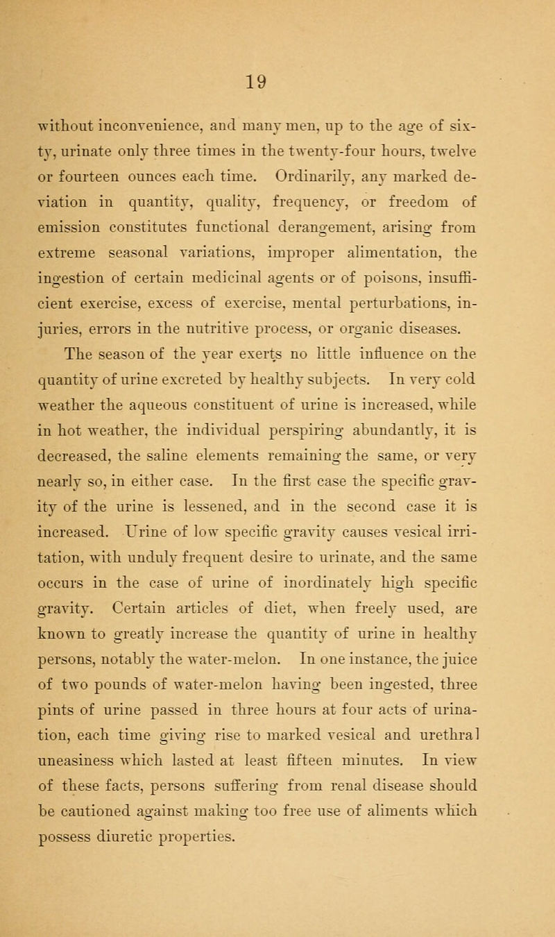 without inconvenience, and many men, up to the age of six- ty, urinate only three times in the twenty-four hours, twelve or fourteen ounces each time. Ordinarily, any marked de- viation in quantity, quality, frequency, or freedom of emission constitutes functional derangement, arising from extreme seasonal variations, improper alimentation, the ingestion of certain medicinal agents or of poisons, insuffi- cient exercise, excess of exercise, mental perturhations, in- juries, errors in the nutritive process, or organic diseases. The season of the year exerts no little influence on the quantity of urine excreted by healthy subjects. In very cold weather the aqueous constituent of urine is increased, while in hot weather, the individual perspiring abundantly, it is decreased, the saline elements remaining the same, or very nearly so, in either case. In the first case the specific grav- ity of the urine is lessened, and in the second case it is increased. X^rine of low specific gravity causes vesical irri- tation, with unduly frequent desire to urinate, and the same occurs in the case of urine of inordinately high specific gravity. Certain articles of diet, when freely used, are known to greatly increase the quantity of urine in healthy persons, notably the water-melon. In one instance, the juice of two pounds of water-melon ha-ving been ingested, three pints of urine passed in three hours at four acts of urina- tion, each time giving rise to marked vesical and urethral uneasiness which lasted at least fifteen minutes. In view of these facts, persons suffering from renal disease should be cautioned against making too free use of aliments which possess diuretic properties.