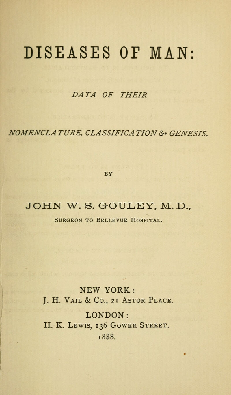 DATA OF THEIR NOMENCLATURE, CLASSIFICATION&<» GENESIS. BY JOHJST ^Sr. S. G^OUILi:EY, M. D., Surgeon to Bellevue Hospital. NEW YORK: J. H. Vail & Co., 21 Astor Place. LONDON: H. K. Lewis, 136 Gower Street. 1888.