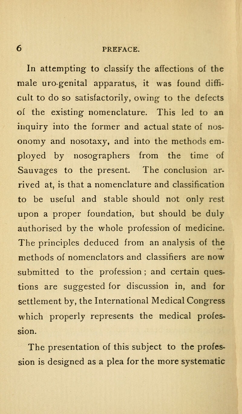 In attempting to classify the affections of the male urogenital apparatus, it was found diffi- cult to do so satisfactorily, owing to the defects of the existing nomenclature. This led to an inquiry into the former and actual state of nos- onomy and nosotaxy, and into the methods em- ployed by nosographers from the time of Sauvages to the present. The conclusion ar- rived at, is that a nomenclature and classification to be useful and stable should not only rest upon a proper foundation, but should be duly authorised by the whole profession of medicine. The principles deduced from an analysis of the methods of nomenclators and classifiers are now submitted to the profession ; and certain ques- tions are suggested for discussion in, and for settlement by, the International Medical Congress which properly represents the medical profes- sion. The presentation of this subject to the profes- sion is designed as a plea for the more systematic