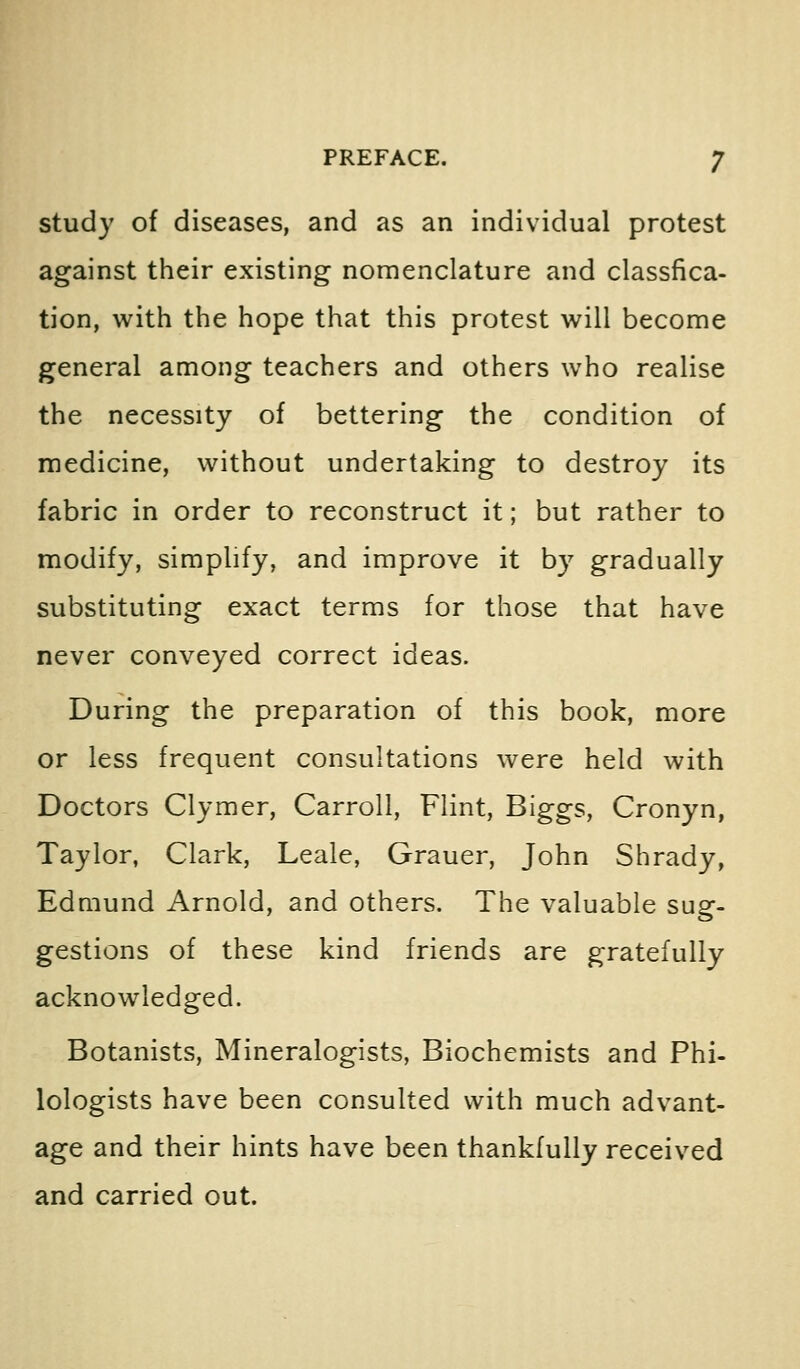 study of diseases, and as an individual protest against their existing nomenclature and classfica- tion, with the hope that this protest will become general among teachers and others who realise the necessity of bettering the condition of medicine, without undertaking to destroy its fabric in order to reconstruct it; but rather to modify, simplify, and improve it by gradually substituting exact terms for those that have never conveyed correct ideas. During the preparation of this book, more or less frequent consultations were held with Doctors Clymer, Carroll, Flint, Biggs, Cronyn, Taylor, Clark, Leale, Grauer, John Shrady, Edmund Arnold, and others. The valuable sug- gestions of these kind friends are gratefully acknowledged. Botanists, Mineralogists, Biochemists and Phi- lologists have been consulted with much advant- age and their hints have been thankfully received and carried out.