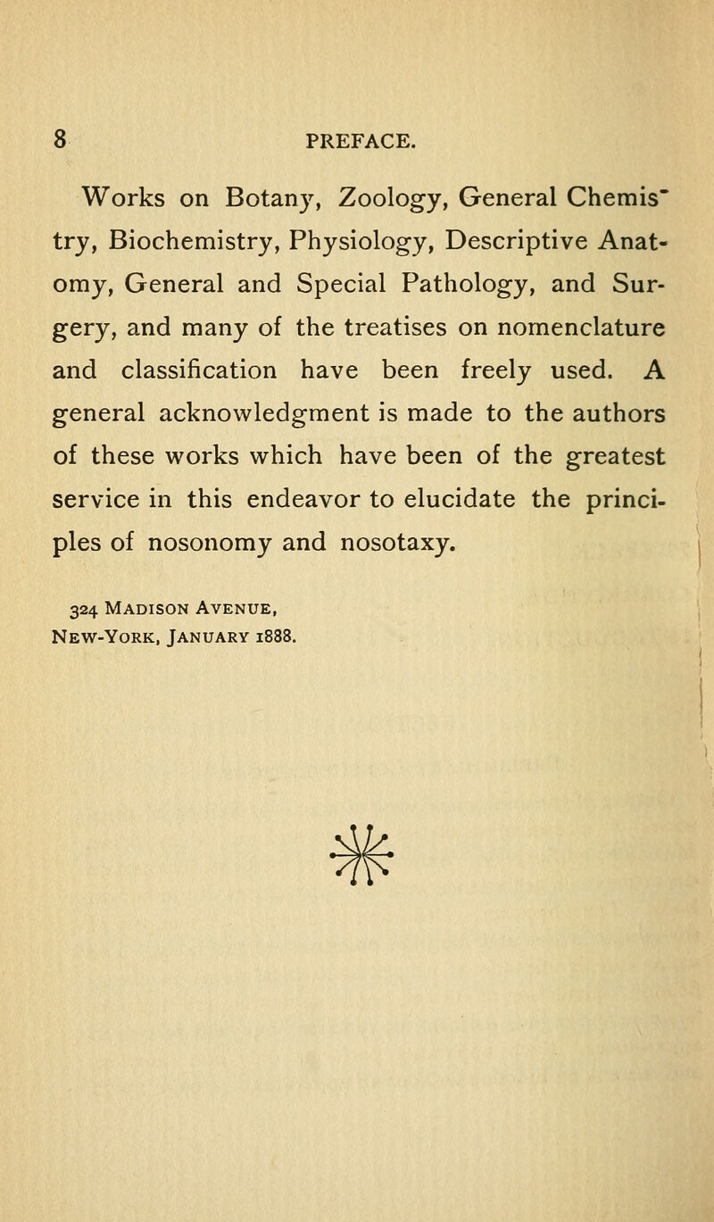 Works on Botany, Zoology, General Chemis try, Biochemistry, Physiology, Descriptive Anat- omy, General and Special Pathology, and Sur- gery, and many of the treatises on nomenclature and classification have been freely used. A general acknowledgment is made to the authors of these works which have been of the greatest service in this endeavor to elucidate the princi- ples of nosonomy and nosotaxy. 324 Madison Avenue, New-York, January 1888.