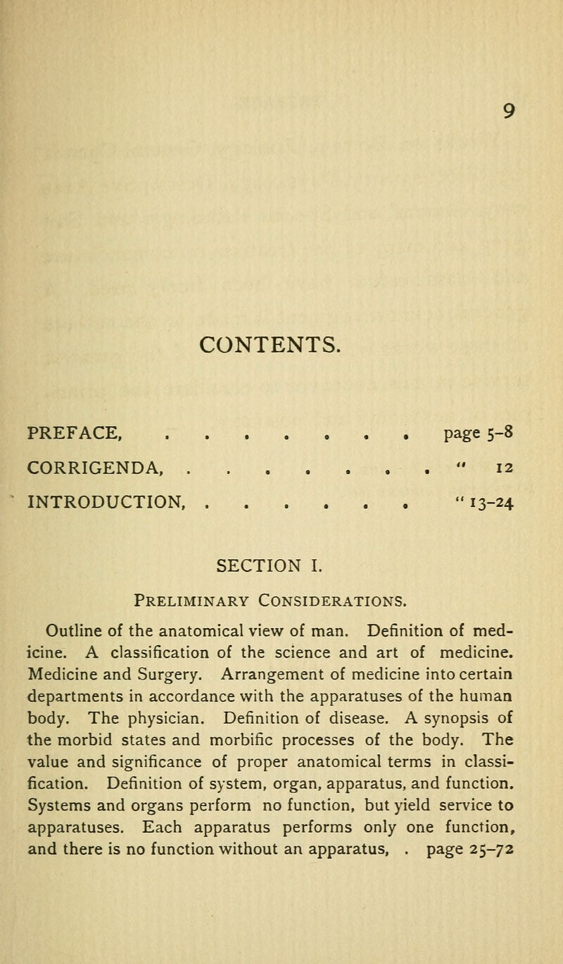 CONTENTS. PREFACE, page 5-8 CORRIGENDA,  I2 INTRODUCTION 13-24 SECTION I. Preliminary Considerations. Outline of the anatomical view of man. Definition of med- icine. A classification of the science and art of medicine. Medicine and Surgery. Arrangement of medicine into certain departments in accordance with the apparatuses of the humaa body. The physician. Definition of disease. A synopsis of the morbid states and morbific processes of the body. The value and significance of proper anatomical terms in classi- fication. Definition of system, organ, apparatus, and function. Systems and organs perform no function, but yield service to apparatuses. Each apparatus performs only one function, and there is no function without an apparatus, . page 25-72