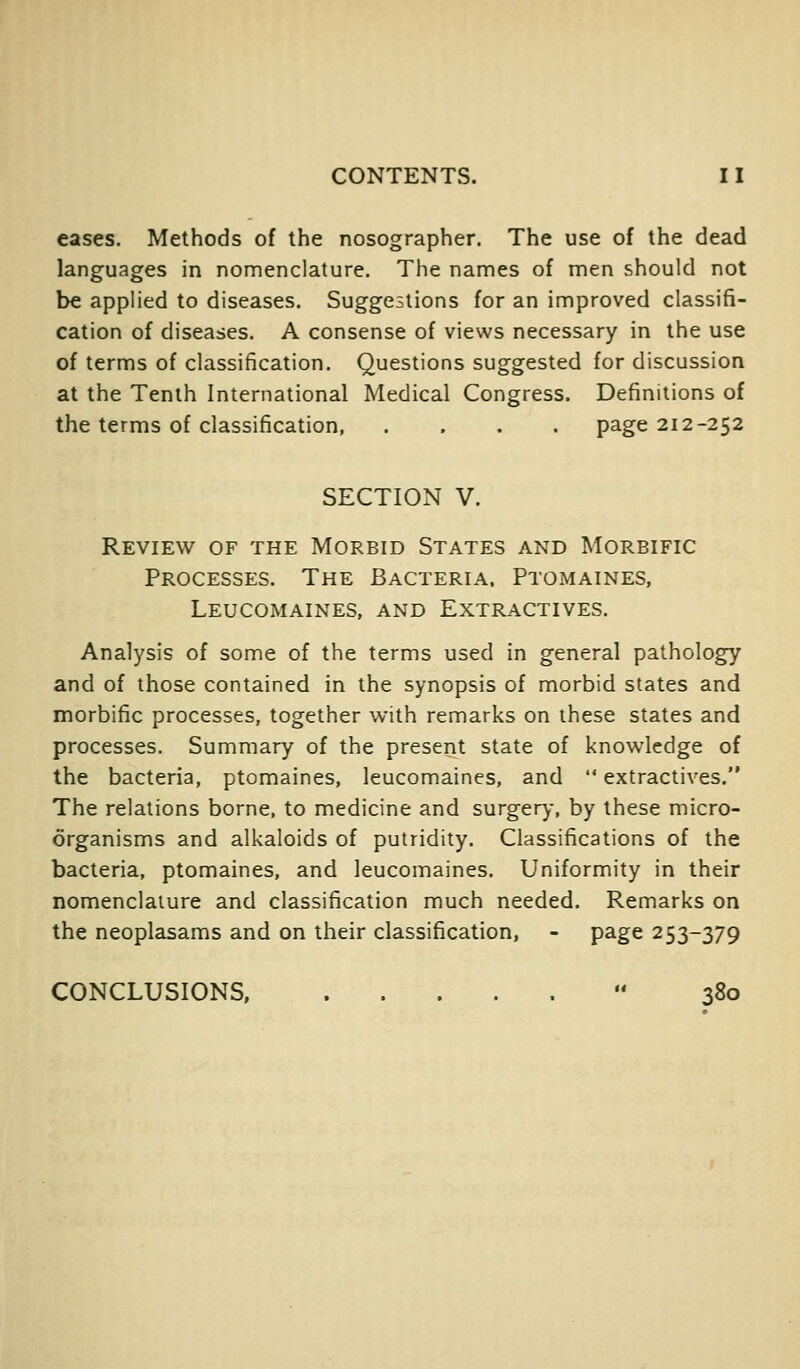 eases. Methods of the nosographer. The use of the dead languages in nomenclature. The names of men should not be applied to diseases. Suggestions for an improved classifi- cation of diseases. A consense of views necessary in the use of terms of classification. Questions suggested for discussion at the Tenth International Medical Congress. Definitions of the terms of classification page 212-252 SECTION V. Review of the Morbid States and Morbific Processes. The Bacteria. Ptomaines, Leucomaines, and Extractives. Analysis of some of the terms used in general pathology and of those contained in the synopsis of morbid states and morbific processes, together with remarks on these states and processes. Summary of the present state of knowledge of the bacteria, ptomaines, leucomaines, and  extractives. The relations borne, to medicine and surgery, by these micro- organisms and alkaloids of putridity. Classifications of the bacteria, ptomaines, and leucomaines. Uniformity in their nomenclature and classification much needed. Remarks on the neoplasams and on their classification, - page 253-379 CONCLUSIONS  380