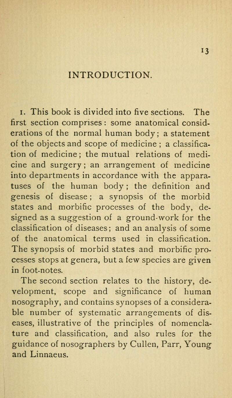 INTRODUCTION. I. This book is divided into five sections. The first section comprises : some anatomical consid- erations of the normal human body; a statement of the objects and scope of medicine ; a classifica- tion of medicine; the mutual relations of medi- cine and surgery ; an arrangement of medicine into departments in accordance with the appara- tuses of the human body; the definition and genesis of disease; a synopsis of the morbid states and morbific processes of the body, de- signed as a suggestion of a ground-work for the classification of diseases; and an analysis of some of the anatomical terms used in classification. The synopsis of morbid states and morbific pro- cesses stops at genera, but a few species are given in foot-notes. The second section relates to the history, de- velopment, scope and significance of human nosography, and contains synopses of a considera- ble number of systematic arrangements of dis- eases, illustrative of the principles of nomencla- ture and classification, and also rules for the guidance of nosographers by Cullen, Parr, Young and Linnaeus.