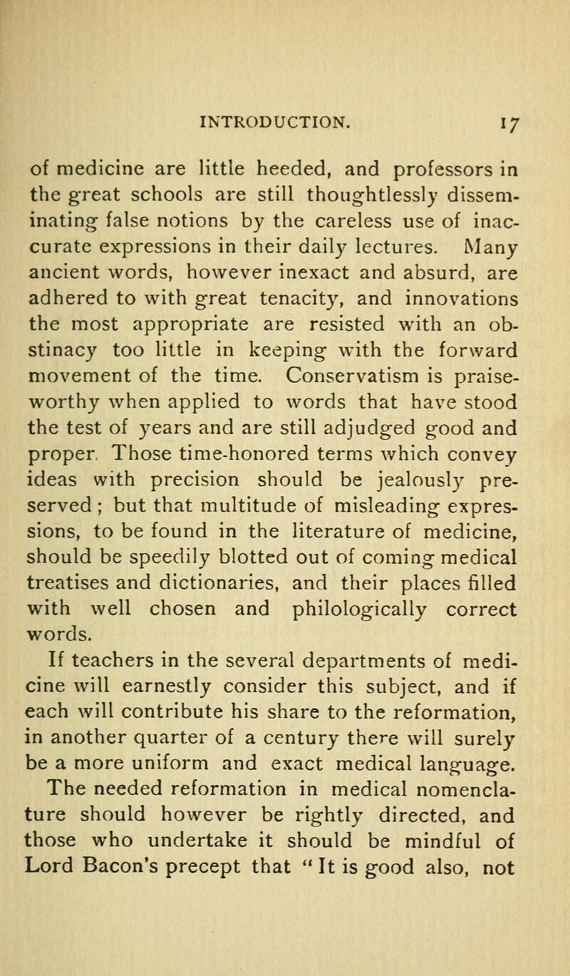 of medicine are little heeded, and professors in the great schools are still thoughtlessly dissem- inating false notions by the careless use of inac- curate expressions in their daily lectures. Many ancient words, however inexact and absurd, are adhered to with great tenacity, and innovations the most appropriate are resisted with an ob- stinacy too little in keeping with the forward movement of the time. Conservatism is praise- worthy Avhen applied to words that have stood the test of years and are still adjudged good and proper, Those time-honored terms v/hich convey ideas with precision should be jealously pre- served ; but that multitude of misleading expres- sions, to be found in the literature of medicine, should be speedily blotted out of coming medical treatises and dictionaries, and their places filled with well chosen and philologically correct words. If teachers in the several departments of medi- cine will earnestly consider this subject, and if each will contribute his share to the reformation, in another quarter of a century there will surely be a more uniform and exact medical language. The needed reformation in medical nomencla- ture should however be rightly directed, and those who undertake it should be mindful of Lord Bacon's precept that  It is good also, not