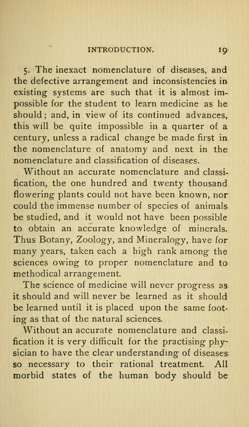 5. The inexact nomenclature of diseases, and the defective arrangement and inconsistencies in existing S3'stems are such that it is almost im^ possible for the student to learn medicine as he should; and, in view of its continued advances, this will be quite impossible in a quarter of a century, unless a radical change be made first in the nomenclature of anatomy and next in the nomenclature and classification of diseases. Without an accurate nomenclature and classi- fication, the one hundred and tvv^enty thousand flowering plants could not have been known, nor could the immense number of species of animals be studied, and it would not have been possible to obtain an accurate knowledge of minerals. Thus Botany, Zoology, and Mineralogy, have for many years, taken each a high rank among the sciences owing to proper nomenclature and to methodical arrangement. The science of medicine will never progress as it should and will never be learned as it should be learned until it is placed upon the same foot- ing as that of the natural sciences. Without an accurate nomenclature and classi- fication it is very difficult for the practising phy- sician to have the clear understandmg of diseases so necessary to their rational treatment. All morbid states of the human body should be