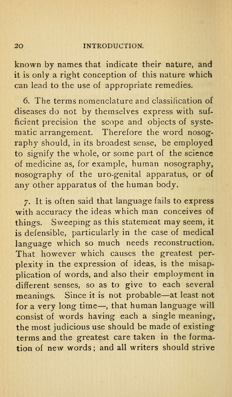 known by names that indicate their nature, and it is only a right conception of this nature which can lead to the use of appropriate remedies. 6. The terras nomenclature and classiiication of diseases do not by themselves express with suf- ficient precision the scope and objects of syste- matic arrangement. Therefore the word nosog- raphy should, in its broadest sense, be employed to signify the whole, or some part of the science of medicine as, for example, human nosography, nosography of the uro-genital apparatus, or of any other apparatus of the human body. 7. It is often said that language fails to express with accuracy the ideas which man conceives of things. Sweepmg as this statement may seem, it is defensible, particularly in the case of medical language which so much needs reconstruction. That however which causes the greatest per- plexity in the expression of ideas, is the misap- plication of words, and also their employment in different senses, so as to give to each several meanings. Since it is not probable—at least not for a very long time—, that human language will consist of words having each a single meaning, the most judicious use should be made of existing terms and the greatest care taken in the forma- tion of new words; and all writers should strive