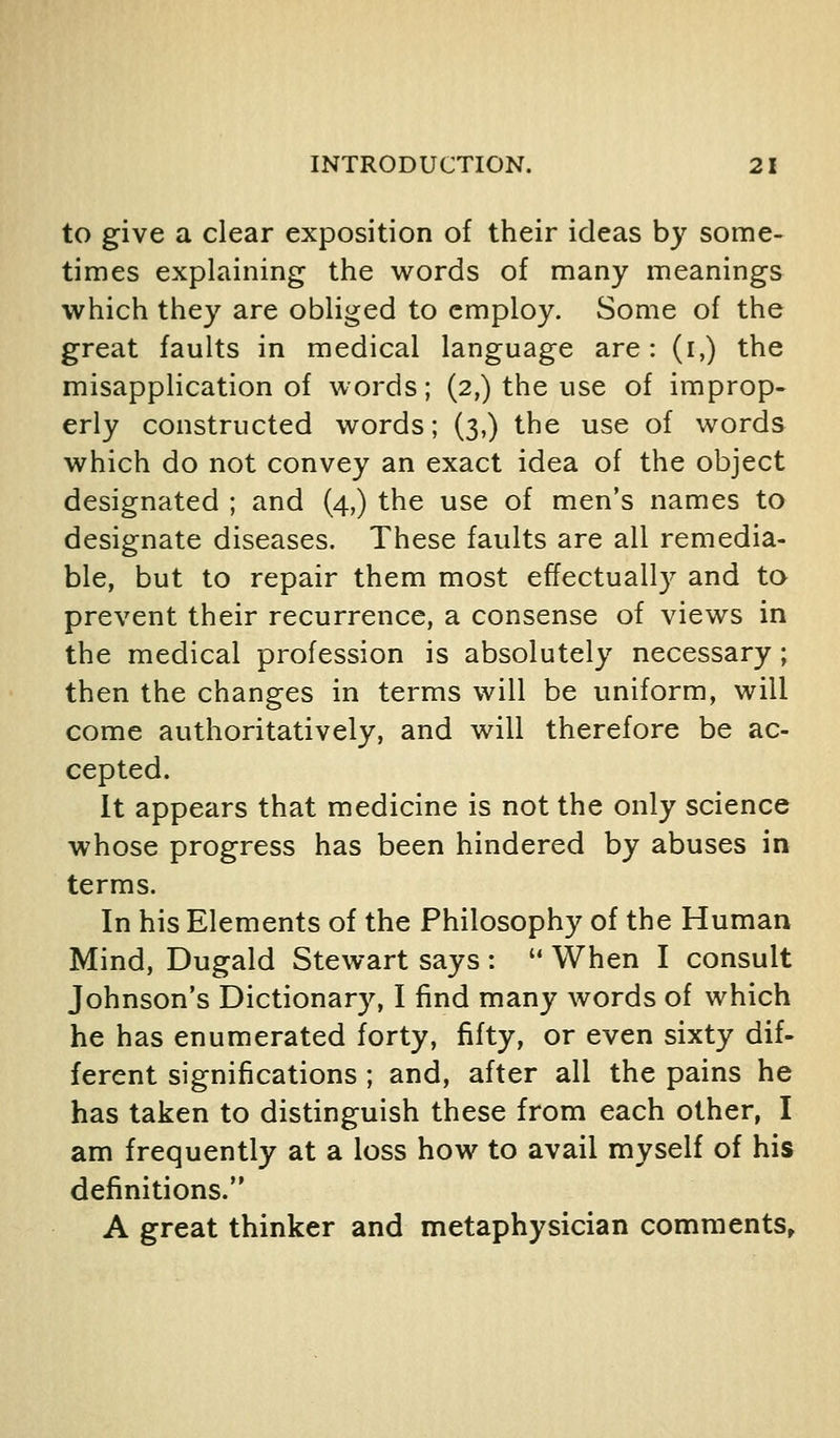 to give a clear exposition of their ideas by some- times explaining the words of many meanings which they are obliged to employ. Some of the great faults in medical language are: (i,) the misapplication of words; (2,) the use of improp- erly constructed words; (3,) the use of words which do not convey an exact idea of the object designated ; and (4,) the use of men's names to designate diseases. These faults are all remedia- ble, but to repair them most effectually and to prevent their recurrence, a consense of views in the medical profession is absolutely necessary; then the changes in terms will be uniform, will come authoritatively, and will therefore be ac- cepted. It appears that medicine is not the only science whose progress has been hindered by abuses in terms. In his Elements of the Philosophy of the Human Mind, Dugald Stewart says :  When I consult Johnson's Dictionary, I find many words of which he has enumerated forty, fifty, or even sixty dif- ferent significations ; and, after all the pains he has taken to distinguish these from each other, I am frequently at a loss how to avail myself of his definitions. A great thinker and metaphysician comments^