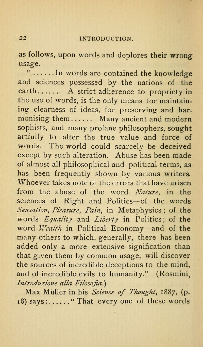 -as follows, upon words and deplores their wrong usage.  In words are contained the knowledge and sciences possessed by the nations of the earth A strict adherence to propriety in the use of words, is the only means for maintain- ing clearness of ideas, for preserving and har- monising them Many ancient and modern sophists, and many profane philosophers, sought artfully to alter the true value and force of words. The world could scarcely be deceived except by such alteration. Abuse has been made of almost all philosophical and political terms, as has been frequently shown by various writers. Whoever takes note of the errors that have arisen from the abuse of the word Nature, in the sciences of Right and Politics—of the words Sensation, Pleasure, Pain, in Metaphysics ; of the words Equality and Liberty in Politics; of the word Wealth in Political Economy—and of the many others to which, generally, there has been added only a more extensive signification than that given them by common usage, will discover the sources of incredible deceptions to the mind, and of incredible evils to humanity. (Rosmini^ Introduzione alia Filosojia.) Max Miiller in his Science of Thought^ 1887, (p. 18) says :,.....*' That every one of these words