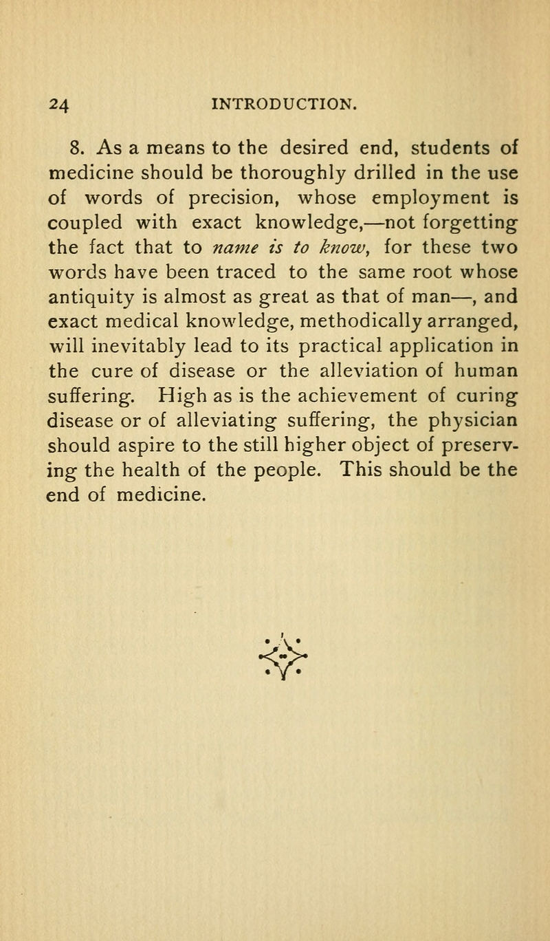 8. As a means to the desired end, students of medicine should be thoroughly drilled in the use of words of precision, whose employment is coupled with exact knowledge,—not forgetting the fact that to name is to know^ for these two words have been traced to the same root whose antiquity is almost as great as that of man—, and exact medical knowledge, methodically arranged, will inevitably lead to its practical application in the cure of disease or the alleviation of human suffering. High as is the achievement of curing disease or of alleviating suffering, the physician should aspire to the still higher object of preserv- ing the health of the people. This should be the end of medicine. •^