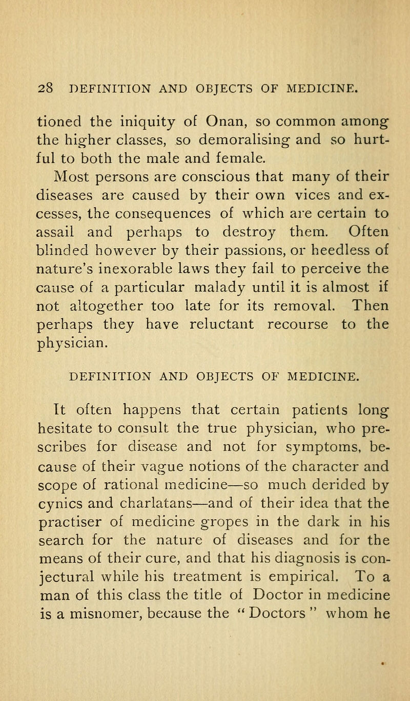 tioned the iniquity of Onan, so common among the hig-her classes, so demoralising and so hurt- ful to both the male and female. Most persons are conscious that many of their diseases are caused by their own vices and ex- cesses, the consequences of which are certain to assail and perhaps to destroy them. Often blinded however by their passions, or heedless of nature's inexorable laws they fail to perceive the cause of a particular malady until it is almost if not altogether too late for its removal. Then perhaps they have reluctant recourse to the physician. DEFINITION AND OBJECTS OF MEDICINE. It often happens that certain patients long hesitate to consult the true physician, who pre- scribes for disease and not for symptoms, be- cause of their vague notions of the character and scope of rational medicine—so much derided by cynics and charlatans—and of their idea that the practiser of medicine gropes in the dark in his search for the nature of diseases and for the means of their cure, and that his diagnosis is con- jectural while his treatment is empirical. To a man of this class the title of Doctor in medicine is a misnomer, because the  Doctors  whom he