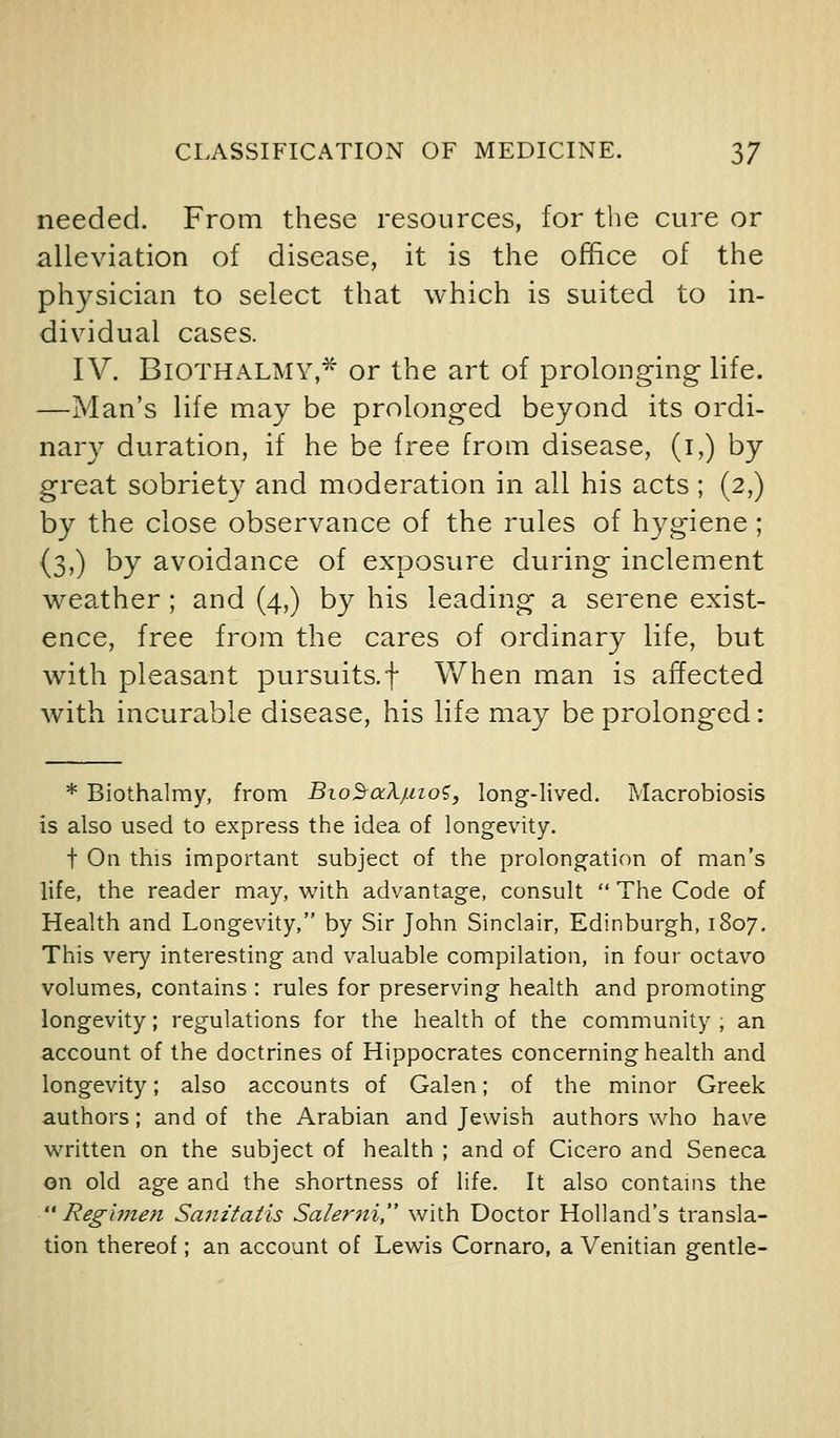 needed. From these resources, for the cure or alleviation of disease, it is the office of the physician to select that which is suited to in- dividual cases. IV. BiOTHALMY,* or the art of prolonging life. —Man's life may be prolonged beyond its ordi- nary duration, if he be free from disease, (i,) by great sobriety and moderation in all his acts ; (2,) by the close observance of the rules of hygiene; (3,) by avoidance of exposure during inclement weather; and (4,) by his leading a serene exist- ence, free from the cares of ordinary life, but with pleasant pursuits.f When man is affected with incurable disease, his life may be prolonged: * Biothalmy, from Bio^aXjuioi, long-lived. Macrobiosis is also used to express the idea of longevity. t On this important subject of the prolongation of man's life, the reader may, u'ith advantage, consult  The Code of Health and Longevity, by Sir John Sinclair, Edinburgh, 1807. This very interesting and valuable compilation, in four octavo volumes, contains : rules for preserving health and promoting longevity; regulations for the health of the community ; an account of the doctrines of Hippocrates concerning health and longevity; also accounts of Galen; of the minor Greek authors; and of the Arabian and Jewish authors who have written on the subject of health ; and of Cicero and Seneca on old age and the shortness of life. It also contains the Regimen Sanitatis Salerni, with Doctor Holland's transla- tion thereof; an account of Lewis Cornaro, a Venitian gentle-