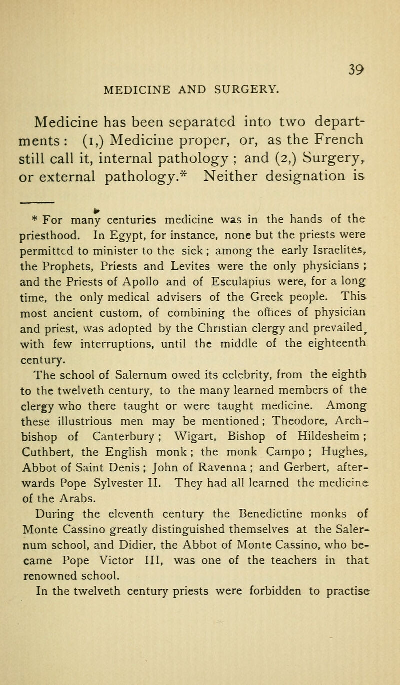 MEDICINE AND SURGERY. Medicine has been separated into two depart- ments : (I,) Medicine proper, or, as the French still call it, internal pathology ; and (2,) Surgery,, or external pathology.^ Neither designation is * For many centuries medicine was in the hands of the priesthood. In Eg>'pt, for instance, none but the priests were permitted to minister to the sick; among the early Israelites, the Prophets, Priests and Levites were the only physicians ; and the Priests of Apollo and of Esculapius were, for a long time, the only medical advisers of the Greek people. This most ancient custom, of combining the offices of physician and priest, was adopted by the Christian clergy and prevailed^ with few interruptions, until the middle of the eighteenth century. The school of Salernum owed its celebrity, from the eighth to the twelveth century, to the many learned members of the clergy who there taught or were taught medicine. Among these illustrious men may be mentioned; Theodore, Arch- bishop of Canterbury; Wigart, Bishop of Hildesheim; Cuthbert, the English monk; the monk Campo ; Hughes, Abbot of Saint Denis ; John of Ravenna ; and Gerbert, after- wards Pope Sylvester 11. They had all learned the medicine of the Arabs. During the eleventh century the Benedictine monks of Monte Cassino greatly distinguished themselves at the Saler- num school, and Didier, the Abbot of Monte Cassino, who be- came Pope Victor III, was one of the teachers in that renowned school. In the twelveth century priests were forbidden to practise