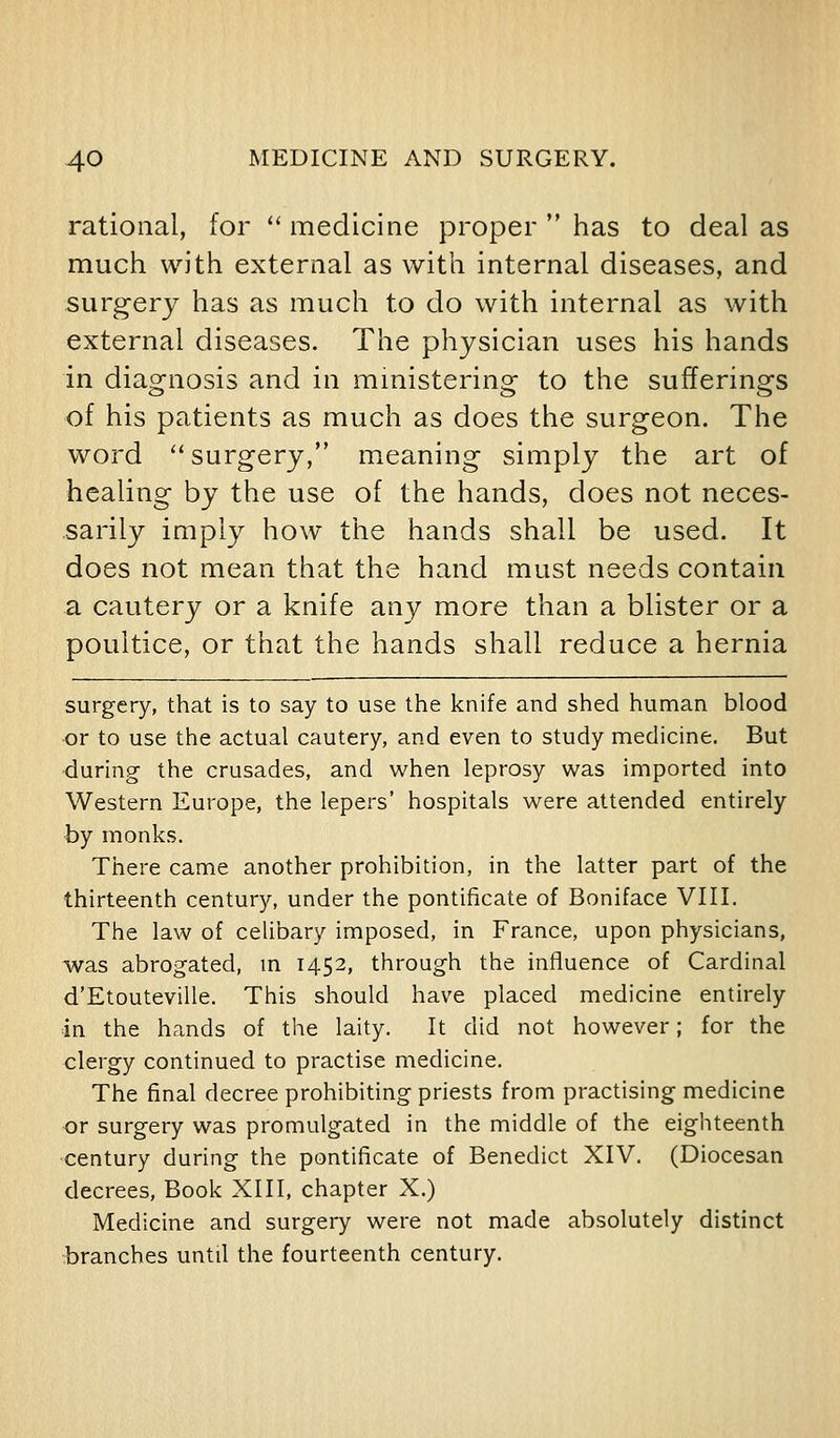 rational, for '' medicine proper  has to deal as much with external as with internal diseases, and surgery has as much to do with internal as with external diseases. The physician uses his hands in diagnosis and in mmistering to the sufferings of his patients as much as does the surgeon. The word surgery, meaning simply the art of healing by the use of the hands, does not neces- sarily imply how the hands shall be used. It does not mean that the hand must needs contain a cautery or a knife any more than a blister or a poultice, or that the hands shall reduce a hernia surgery, that is to say to use the knife and shed human blood or to use the actual cautery, and even to study medicine. But during the crusades, and when leprosy was imported into Western Europe, the lepers' hospitals were attended entirely by monks. There came another prohibition, in the latter part of the thirteenth century, under the pontificate of Boniface VIII. The law of celibary imposed, in France, upon physicians, was abrogated, m 1452, through the influence of Cardinal d'Etouteville. This should have placed medicine entirely in the hands of the laity. It did not however; for the clergy continued to practise medicine. The final decree prohibiting priests from practising medicine or surgery was promulgated in the middle of the eighteenth century during the pontificate of Benedict XIV. (Diocesan decrees. Book XIII, chapter X.) Medicine and surgery were not made absolutely distinct branches until the fourteenth century.