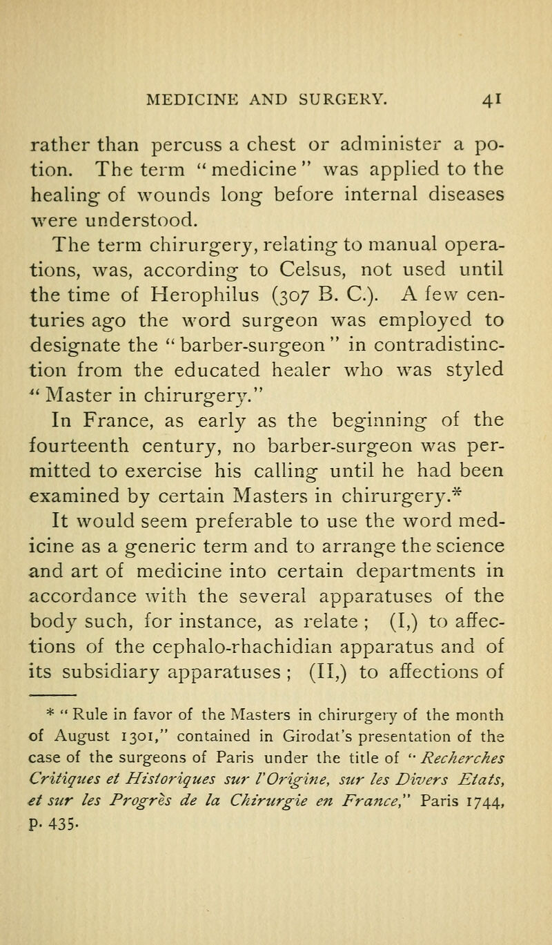 rather than percuss a chest or administer a po- tion. The term ''medicine was applied to the healing of wounds long before internal diseases were understood. The term chirurgery, relating to manual opera- tions, was, according to Celsus, not used until the time of Herophilus (307 B. C). A few cen- turies ago the word surgeon was employed to designate the  barber-surgeon  in contradistinc- tion from the educated healer who was styled *' Master in chirurgery. In France, as early as the beginning of the fourteenth century, no barber-surgeon was per- mitted to exercise his calling until he had been examined by certain Masters in chirurgery.* It would seem preferable to use the word med- icine as a generic term and to arrange the science and art of medicine into certain departments in accordance with the several apparatuses of the body such, for instance, as relate ; (I,) to affec- tions of the cephalo-rhachidian apparatus and of its subsidiary apparatuses ; (II,) to affections of *  Rule in favor of the Masters in chirurgery of the month of August 1301, contained in Girodat's presentation of the case of the surgeons of Paris under the title of '• Recherches Critiques et Historiques sur VOrigine, sur les Divers Etats, €t sur les Progres de la Ckzrurgie en France, Paris 1744, p. 435.