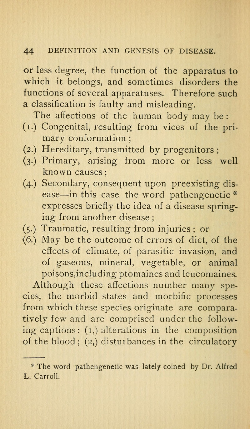 or less degree, the function of the apparatus to which it belongs, and sometimes disorders the functions of several apparatuses. Therefore such a classification is faulty and misleading. The affections of the human body may be : (i.) Congenital, resulting from vices of the pri- mary conformation ; (2.) Hereditary, transmitted by progenitors ; (3.) Primary, arising from more or less well known causes; (4.) Secondary, consequent upon preexisting dis- ease—in this case the word pathengenetic * expresses briefly the idea of a disease spring- ing from another disease; (5.) Traumatic, resulting from injuries ; or (6.) May be the outcome of errors of diet, of the effects of climate, of parasitic invasion, and of gaseous, mineral, vegetable, or animal poisons,including ptomaines and leucomaines. Although these affections number many spe- cies, the morbid states and morbific processes from which these species originate are compara- tively few and are comprised under the follow- ing captions: (I,) alterations in the composition of the blood ; (2,) disturbances in the circulatory * The word pathengenetic was lately coined by Dr. Alfred L. Carroll.