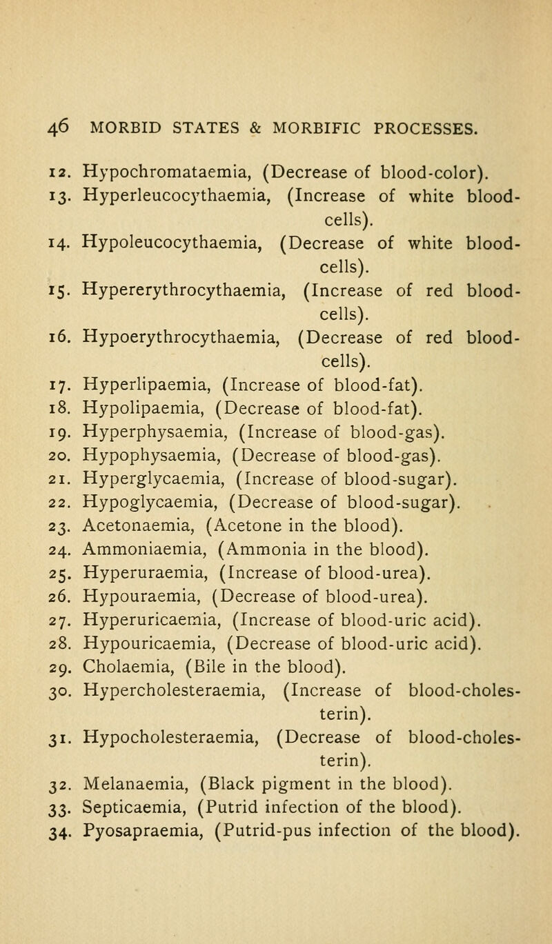 12. Hypochromataemia, (Decrease of blood-color). 13. Hyperleucoc3'thaemia, (Increase of white blood- cells). 14. Hypoleucocythaemia, (Decrease of white blood- cells). 15. Hypererythrocythaemia, (Increase of red blood- cells). 16. Hypoerythrocythaemia, (Decrease of red blood- cells). 17. Hyperlipaemia, (Increase of blood-fat). 18. Hypolipaemia, (Decrease of blood-fat). 19. Hyperphysaemia, (Increase of blood-gas). 20. Hypophysaemia, (Decrease of blood-gas). 21. Hyperglycaemia, (Increase of blood-sugar). 22. Hypoglycaemia, (Decrease of blood-sugar). 23. Acetonaemia, (Acetone in the blood). 24. Ammoniaemia, (Ammonia in the blood). 25. Hyperuraemia, (Increase of blood-urea). 26. Hypouraemia, (Decrease of blood-urea). 27. Hyperuricaemia, (Increase of blood-uric acid). 28. Hypouricaemia, (Decrease of blood-uric acid). 29. Cholaemia, (Bile in the blood). 30. Hypercholesteraemia, (Increase of blood-choles- terin). 31. Hypocholesteraemia, (Decrease of blood-choles- terin). 32. Melanaemia, (Black pigment in the blood). 33. Septicaemia, (Putrid infection of the blood). 34. Pyosapraemia, (Putrid-pus infection of the blood).