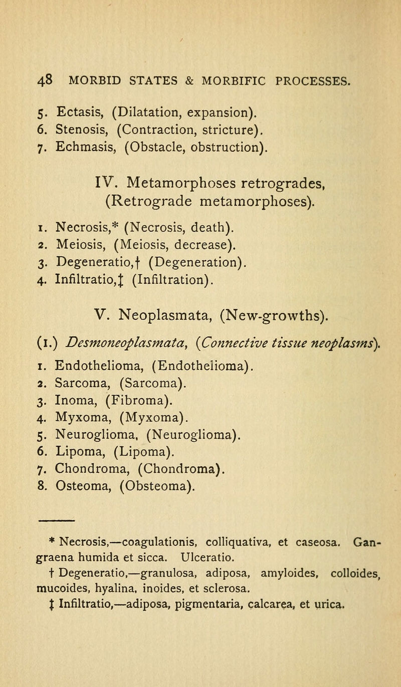 5. Ectasis, (Dilatation, expansion). 6. Stenosis, (Contraction, stricture). 7. Echmasis, (Obstacle, obstruction). IV. Metamorphoses retrogrades, (Retrograde metamorphoses). 1. Necrosis,* (Necrosis, death). 2. Meiosis, (Meiosis, decrease). 3. Degeneratio,t (Degeneration). 4. Infiltratio,); (Infiltration). V. Neoplasmata, (New-growths). (i.) Desmoneoplasmata, [Connective tissue neoplasms), 1. Endothelioma, (Endothelioma). 2. Sarcoma, (Sarcoma). 3. Inoma, (Fibroma). 4. Myxoma, (Myxoma). 5. Neuroglioma, (Neuroglioma). 6. Lipoma, (Lipoma). 7. Chondroma, (Chondroma). 8. Osteoma, (Obsteoma). * Necrosis,—coagulationis, colliquativa, et caseosa. Gan- graena humida et sicca. Ulceratio. t Degeneratio,—granulosa, adiposa, amyloides, colloides, mucoides, hyalina, inoides, et sclerosa. X Infiltratio,—adiposa, pigmentaria, calcarea, et urica.