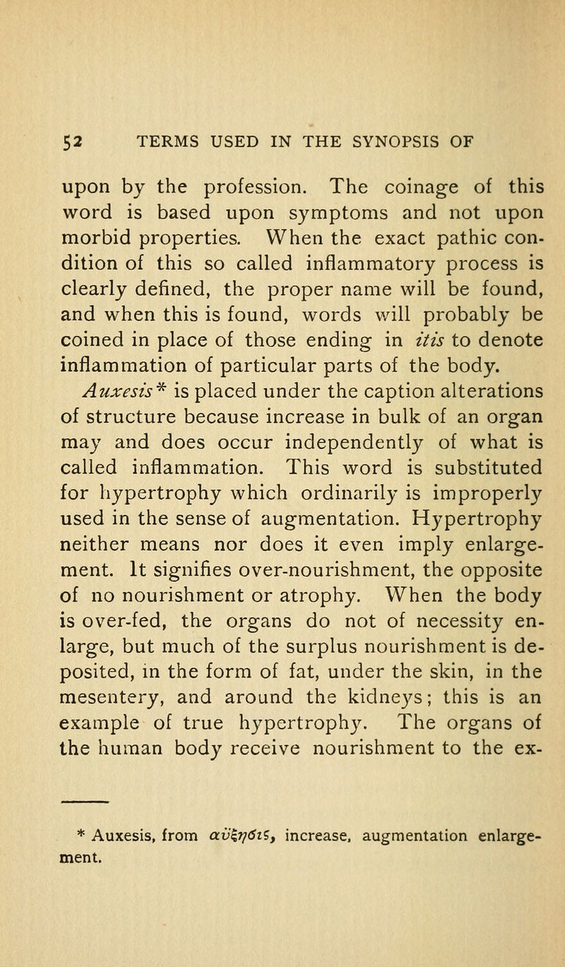 upon by the profession. The coinage of this word is based upon symptoms and not upon morbid properties. When the exact pathic con- dition of this so called inflammatory process is clearly defined, the proper name will be found, and when this is found, words will probably be coined in place of those ending in itis to denote inflammation of particular parts of the body. Auxesis'^ is placed under the caption alterations of structure because increase in bulk of an organ may and does occur independently of what is called inflammation. This word is substituted for hypertrophy which ordinarily is improperly used in the sense of augmentation. Hypertrophy neither means nor does it even imply enlarge- ment. It signifies over-nourishment, the opposite of no nourishment or atrophy. When the body is over-fed, the organs do not of necessity en- large, but much of the surplus nourishment is de- posited, in the form of fat, under the skin, in the mesentery, and around the kidneys; this is an example of true hypertrophy. The organs of the human body receive nourishment to the ex- * Auxesis, from av^7^6ii, increase, augmentation enlarge- ment.