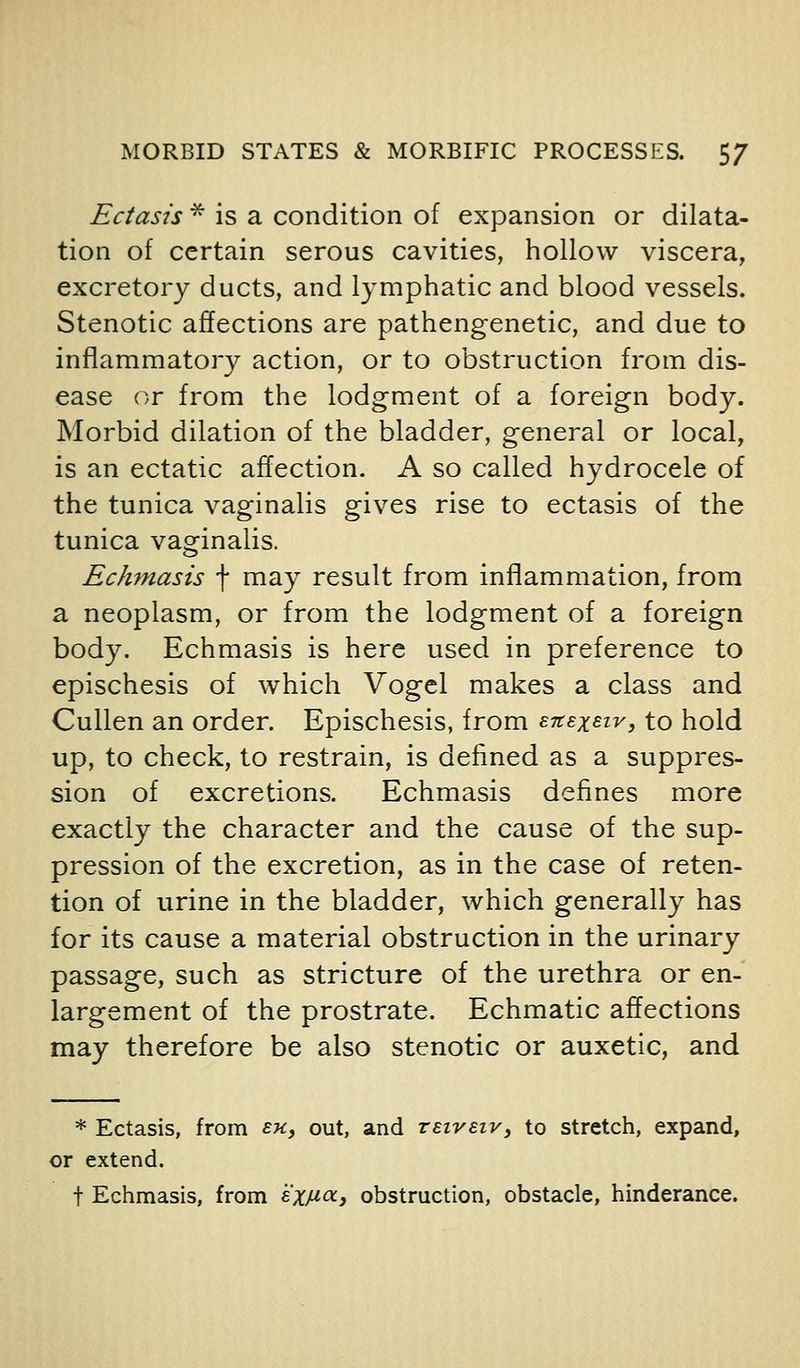 Ectasis * is a condition of expansion or dilata- tion of certain serous cavities, hollow viscera, excretory ducts, and lymphatic and blood vessels. Stenotic affections are pathengenetic, and due to inflammatory action, or to obstruction from dis- ease or from the lodgment of a foreign body. Morbid dilation of the bladder, general or local, is an ectatic affection. A so called hydrocele of the tunica vaginalis gives rise to ectasis of the tunica vaginalis. Echmasis f may result from inflammation, from a neoplasm, or from the lodgment of a foreign body. Echmasis is here used in preference to epischesis of which Vogcl makes a class and Cullen an order. Epischesis, from snexsiv, to hold up, to check, to restrain, is defined as a suppres- sion of excretions. Echmasis defines more exactly the character and the cause of the sup- pression of the excretion, as in the case of reten- tion of urine in the bladder, which generally has for its cause a material obstruction in the urinary passage, such as stricture of the urethra or en- largement of the prostrate. Echmatic affections may therefore be also stenotic or auxetic, and * Ectasis, from sk, out, and vEiveiv, to stretch, expand, or extend. t Echmasis, from '^XJJ'0(-i obstruction, obstacle, hinderance.