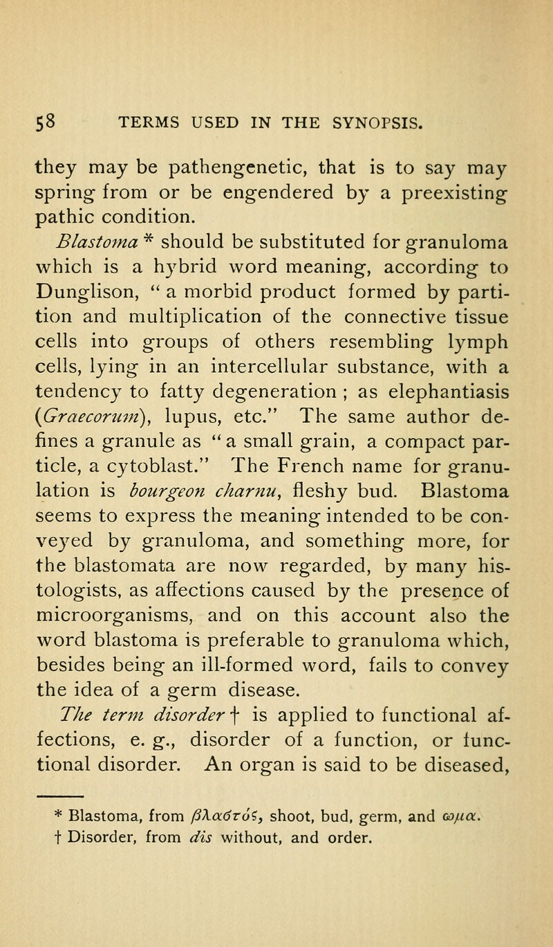 they may be pathengenetic, that is to say may spring from or be engendered by a preexisting pathic condition. Blastoina ^ should be substituted for granuloma which is a h3^brid word meaning, according to Dunglison, '' a morbid product formed by parti- tion and multiplication of the connective tissue cells into groups of others resembling lymph cells, lying in an intercellular substance, with a tendency to fatty degeneration ; as elephantiasis ifiraecoruni), lupus, etc. The same author de- fines a granule as '' a small grain, a compact par- ticle, a cytoblast. The French name for granu- lation is bourgeon charnu, fleshy bud. Blastoma seems to express the meaning intended to be con- veyed by granuloma, and something more, for the blastomata are now regarded, by many his- tologists, as affections caused by the presence of microorganisms, and on this account also the word blastoma is preferable to granuloma which, besides being an ill-formed word, fails to convey the idea of a germ disease. The term disorder \ is applied to functional af- fections, e. g., disorder of a function, or func- tional disorder. An organ is said to be diseased, * Blastoma, from ftXadroi, shoot, bud, germ, and ca/za. t Disorder, from dis without, and order.