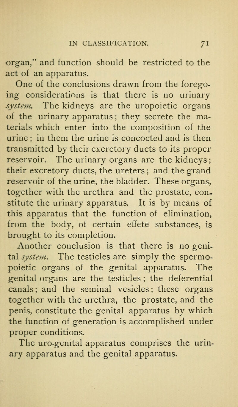 organ, and function should be restricted to the act of an apparatus. One of the conclusions drawn from the forego- ing considerations is that there is no urinary systein. The kidneys are the uropoietic organs of the urinary apparatus; they secrete the ma- terials which enter into the composition of the urine; in them the urine is concocted and is then transmitted by their excretory ducts to its proper reservoir. The urinary organs are the kidneys; their excretory ducts, the ureters ; and the grand reservoir of the urine, the bladder. These organs, together with the urethra and the prostate, con- stitute the urinary apparatus. It is by means of this apparatus that the function of elimination, from the body, of certain effete substances, is brought to its completion. Another conclusion is that there is no geni- tal system. The testicles are simply the spermo- poietic organs of the genital apparatus. The genital organs are the testicles ; the deferential canals; and the seminal vesicles; these organs together with the urethra, the prostate, and the penis, constitute the genital apparatus by which the function of generation is accomplished under proper conditions. The uro-gemtal apparatus comprises the urin- ary apparatus and the genital apparatus.